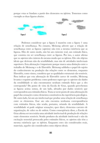 305
porque estas se fundam a partir dos elementos ou inferiora. Tomemos como
exemplo as duas figuras abaixo.
Podemos considerar que a figura 2 mantém com a figura 1 uma
relação de semelhança. No entanto, Meinong adverte que a relação de
semelhança entre as figuras (superiora) não tem a mesma existência que as
figuras. Dito de outro modo, não há um existente real, um estímulo físico,
que consista em ser semelhança entre as figuras. Por isso, o autor afirma
que os superiora não existem do mesmo modo que os inferiora. Eles são objetos
ideais que derivam não da sensibilidade, mas sim de atividades intelectuais
superiores. Esta afirmação é importante porque marca uma distinção entre o
trabalho de Meinong e o de Ehrenfels. Meinong sublinha o papel do sujeito
do conhecimento na produção das relações entre os elementos, enquanto
Ehrenfels, como vimos, considera que as qualidades estruturais são sensíveis.
Para indicar que esta afirmação de Ehrenfels carece de sentido, Meinong
levanta o seguinte problema: como podemos supor que os superiora são dados
da sensibilidade se não encontramos nenhum estímulo físico que a eles
corresponda? Do ponto de vista da Escola de Graz, quando percebemos
as figuras acima somos, de um lado, afetados por dados sensíveis que
correspondem aos estímulos físicos. Trata-se neste ponto de uma afirmação do
papel das sensações como elementos constitutivos da experiência psicológica.
De outro lado, há um ato intelectual que produz uma relação de semelhança
entre os elementos. Esse ato não encontra nenhuma correspondência
com estímulos físicos, não sendo, portanto, oriundo da sensibilidade. A
sensibilidade só pode originar sensações, quer dizer, elementos carentes de
organização, de valor ou de ordem. Como conseqüência disso, a Escola de
Graz afirma ser necessária uma atividade intelectual de produção de relações
entre elementos sensíveis. Sendo produtos da atividade intelectual e não da
excitação sensorial provocada pelos estímulos físicos, os superiora não têm a
mesma existência que os inferiora. Enquanto estes são considerados reais,
materiais, aqueles são considerados como objetos ideais.
Figura 1 Figura 2
 