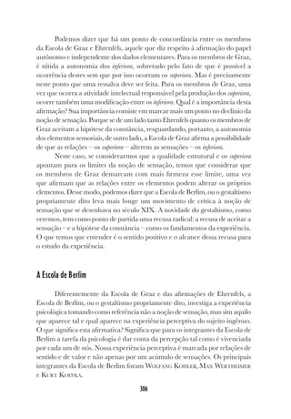 306
Podemos dizer que há um ponto de concordância entre os membros
da Escola de Graz e Ehrenfels, aquele que diz respeito à afirmação do papel
autônomo e independente dos dados elementares. Para os membros de Graz,
é nítida a autonomia dos inferiora, sobretudo pelo fato de que é possível a
ocorrência destes sem que por isso ocorram os superiora. Mas é precisamente
neste ponto que uma ressalva deve ser feita. Para os membros de Graz, uma
vez que ocorra a atividade intelectual responsável pela produção dos superiora,
ocorre também uma modificação entre os inferiora. Qual é a importância desta
afirmação? Sua importância consiste em marcar mais um ponto no declínio da
noção de sensação. Porque se de um lado tanto Ehrenfels quanto os membros de
Graz aceitam a hipótese da constância, resguardando, portanto, a autonomia
dos elementos sensoriais, de outro lado, a Escola de Graz afirma a possibilidade
de que as relações – os superiora – alterem as sensações – os inferiora.
Neste caso, se considerarmos que a qualidade estrutural e os superiora
apontam para os limites da noção de sensação, temos que considerar que
os membros de Graz demarcam com mais firmeza esse limite, uma vez
que afirmam que as relações entre os elementos podem alterar os próprios
elementos. Desse modo, podemos dizer que a Escola de Berlim, ou o gestaltismo
propriamente dito leva mais longe um movimento de crítica à noção de
sensação que se desenhava no século XIX. A novidade do gestaltismo, como
veremos, tem como ponto de partida uma recusa radical: a recusa de aceitar a
sensação – e a hipótese da constância – como os fundamentos da experiência.
O que temos que entender é o sentido positivo e o alcance dessa recusa para
o estudo da experiência.
A Escola de Berlim
Diferentemente da Escola de Graz e das afirmações de Ehrenfels, a
Escola de Berlim, ou o gestaltismo propriamente dito, investiga a experiência
psicológica tomando como referência não a noção de sensação, mas sim aquilo
que aparece tal e qual aparece na experiência perceptiva do sujeito ingênuo.
O que significa esta afirmativa? Significa que para os integrantes da Escola de
Berlim a tarefa da psicologia é dar conta da percepção tal como é vivenciada
por cada um de nós. Nossa experiência perceptiva é marcada por relações de
sentido e de valor e não apenas por um acúmulo de sensações. Os principais
integrantes da Escola de Berlim foram WOLFANG KOHLER, MAX WERTHEIMER
e KURT KOFFKA.
 