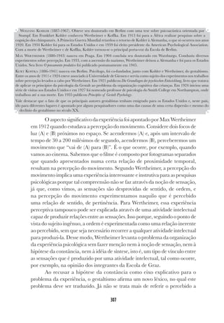 307
O aspecto significativo da experiência foi apontado por Max Wertheimer
em 1912 quando estudava a percepção do movimento. Considere dois focos de
luz (A) e (B) próximos no espaço. Se acendermos (A) e, após um intervalo de
tempo de 30 a 200 milésimos de segundo, acendermos (B), perceberemos um
movimento que “vai de (A) para (B)”. É o que ocorre, por exemplo, quando
vamos ao cinema. Sabemos que o filme é composto por fotogramas separados
que quando apresentados numa certa relação de proximidade temporal,
resultam na percepção do movimento. Segundo Wertheimer, a percepção do
movimento implica uma experiência interessante e instrutiva para as pesquisas
psicológicas porque tal compreensão não se faz através da noção de sensação,
já que, como vimos, as sensações são desprovidas de sentido, de ordem, e
na percepção do movimento experimentamos naquilo que é percebido
uma relação de sentido, de pertinência. Para Wertheimer, essa experiência
perceptiva tampouco pode ser explicada através de uma atividade intelectual
capaz de produzir relações entre as sensações. Isso porque, seguindo o ponto de
vista do sujeito ingênuo, a ordem é experimentada como uma relação inerente
ao percebido, sem que seja necessário recorrer a qualquer atividade intelectual
para produzi-la. Desse modo, Wertheimer levanta o problema da organização
da experiência psicológica sem fazer menção nem à noção de sensação, nem à
hipótese da constância, nem à idéia de síntese, isto é, um tipo de vínculo entre
as sensações que é produzido por uma atividade intelectual, tal como ocorre,
por exemplo, na opinião dos integrantes da Escola de Graz.
Ao recusar a hipótese da constância como eixo explicativo para o
problema da experiência, o gestaltismo afirma um novo léxico, no qual este
problema deve ser traduzido. Já não se trata mais de referir o percebido a
WOLFANG KOHLER (1887-1967). Obteve seu doutorado em Berlim com uma tese sobre psicoacústica orientada por
Stumpf. Em Frankfurt Kohler conheceu Wertheimer e Koffka. Em 1913 foi para a África realizar pesquisas sobre a
cognição dos chimpanzés. A Primeira Guerra Mundial retardou o retorno de Kohler à Alemanha, o que só ocorreu nos anos
1920. Em 1934 Kohler foi para os Estados Unidos e em 1959 foi eleito presidente da American Psychological Association.
Com a morte de Wertheimer e de Koffka, Kohler tornou-se o principal porta-voz da Escola de Berlim.
MAX WERTHEIMER (1880-1943) nasceu em Praga. Em 1904 concluiu seu doutorado em Wurzburgo. Conduziu diversos
experimentos sobre percepção. Em 1933, com a ascensão do nazismo, Wertheimer deixou a Alemanha e foi para os Estados
Unidos. Seu livro O pensamento produtivo foi publicado postumamente em 1945.
KURT KOFFKA (1886-1941) nasceu em Berlim. Psicólogo, foi co-fundador, junto com Kohler e Wertheimer, do gestaltismo.
Entre os anos de 1911 e 1924 esteve associado à Universidade de Giessen e serviu como sujeito dos experimentos nos trabalhos
sobre percepção levados a cabo por Wertheimer. Em 1921 publicou Die Grundlagen der psychischen Entwicklung, livro que tratava
de aplicar os princípios da psicologia da Gestalt ao problema da organização cognitiva das crianças. Em 1924 iniciou uma
série de visitas aos Estados Unidos e em 1927 foi nomeado professor de psicologia do Smith College em Northampton, onde
trabalhou até a sua morte. Em 1935 publicou Principles of Gestalt Psychology.
Vale destacar que o fato de que os principais autores gestaltistas tenham emigrado para os Estados Unidos e, neste país,
ido para diferentes lugares é apontado por alguns pesquisadores como uma das causas de uma certa dispersão e mesmo do
declínio do gestaltismo no século XX.
 