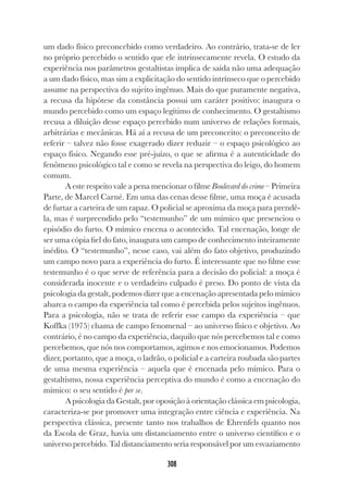 308
um dado físico preconcebido como verdadeiro. Ao contrário, trata-se de ler
no próprio percebido o sentido que ele intrinsecamente revela. O estudo da
experiência nos parâmetros gestaltistas implica de saída não uma adequação
a um dado físico, mas sim a explicitação do sentido intrínseco que o percebido
assume na perspectiva do sujeito ingênuo. Mais do que puramente negativa,
a recusa da hipótese da constância possui um caráter positivo: inaugura o
mundo percebido como um espaço legítimo de conhecimento. O gestaltismo
recusa a diluição desse espaço percebido num universo de relações formais,
arbitrárias e mecânicas. Há aí a recusa de um preconceito: o preconceito de
referir – talvez não fosse exagerado dizer reduzir – o espaço psicológico ao
espaço físico. Negando esse pré-juízo, o que se afirma é a autenticidade do
fenômeno psicológico tal e como se revela na perspectiva do leigo, do homem
comum.
A este respeito vale a pena mencionar o filme Boulevard do crime – Primeira
Parte, de Marcel Carné. Em uma das cenas desse filme, uma moça é acusada
de furtar a carteira de um rapaz. O policial se aproxima da moça para prendê-
la, mas é surpreendido pelo “testemunho” de um mímico que presenciou o
episódio do furto. O mímico encena o acontecido. Tal encenação, longe de
ser uma cópia fiel do fato, inaugura um campo de conhecimento inteiramente
inédito. O “testemunho”, nesse caso, vai além do fato objetivo, produzindo
um campo novo para a experiência do furto. É interessante que no filme esse
testemunho é o que serve de referência para a decisão do policial: a moça é
considerada inocente e o verdadeiro culpado é preso. Do ponto de vista da
psicologia da gestalt, podemos dizer que a encenação apresentada pelo mímico
abarca o campo da experiência tal como é percebida pelos sujeitos ingênuos.
Para a psicologia, não se trata de referir esse campo da experiência – que
Koffka (1975) chama de campo fenomenal – ao universo físico e objetivo. Ao
contrário, é no campo da experiência, daquilo que nós percebemos tal e como
percebemos, que nós nos comportamos, agimos e nos emocionamos. Podemos
dizer, portanto, que a moça, o ladrão, o policial e a carteira roubada são partes
de uma mesma experiência – aquela que é encenada pelo mímico. Para o
gestaltismo, nossa experiência perceptiva do mundo é como a encenação do
mímico: o seu sentido é per se.
A psicologia da Gestalt, por oposição à orientação clássica em psicologia,
caracteriza-se por promover uma integração entre ciência e experiência. Na
perspectiva clássica, presente tanto nos trabalhos de Ehrenfels quanto nos
da Escola de Graz, havia um distanciamento entre o universo científico e o
universo percebido. Tal distanciamento seria responsável por um esvaziamento
 