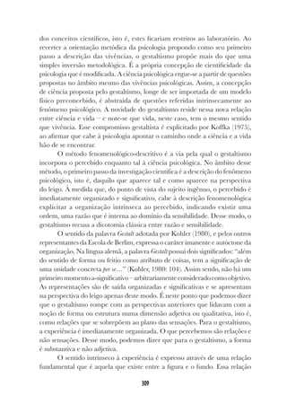 309
dos conceitos científicos, isto é, estes ficariam restritos ao laboratório. Ao
reverter a orientação metódica da psicologia propondo como seu primeiro
passo a descrição das vivências, o gestaltismo propõe mais do que uma
simples inversão metodológica. É a própria concepção de cientificidade da
psicologia que é modificada. A ciência psicológica ergue-se a partir de questões
propostas no âmbito mesmo das vivências psicológicas. Assim, a concepção
de ciência proposta pelo gestaltismo, longe de ser importada de um modelo
físico preconcebido, é abstraída de questões referidas intrinsecamente ao
fenômeno psicológico. A novidade do gestaltismo reside nessa nova relação
entre ciência e vida – e note-se que vida, neste caso, tem o mesmo sentido
que vivência. Esse compromisso gestaltista é explicitado por Koffka (1975),
ao afirmar que cabe à psicologia apontar o caminho onde a ciência e a vida
hão de se encontrar.
O método fenomenológico-descritivo é a via pela qual o gestaltismo
incorpora o percebido enquanto tal à ciência psicológica. No âmbito desse
método, o primeiro passo da investigação científica é a descrição do fenômeno
psicológico, isto é, daquilo que aparece tal e como aparece na perspectiva
do leigo. À medida que, do ponto de vista do sujeito ingênuo, o percebido é
imediatamente organizado e significativo, cabe à descrição fenomenológica
explicitar a organização intrínseca ao percebido, indicando existir uma
ordem, uma razão que é interna ao domínio da sensibilidade. Desse modo, o
gestaltismo recusa a dicotomia clássica entre razão e sensibilidade.
O sentido da palavra Gestalt adotada por Kohler (1980), e pelos outros
representantes da Escola de Berlim, expressa o caráter imanente e autóctone da
organização. Na língua alemã, a palavra Gestalt possui dois significados: “além
do sentido de forma ou feitio como atributo de coisas, tem a significação de
uma unidade concreta per se…” (Kohler, 1980: 104). Assim sendo, não há um
primeiromomentoa-significativo–arbitrariamenteconsideradocomoobjetivo.
As representações são de saída organizadas e significativas e se apresentam
na perspectiva do leigo apenas deste modo. É neste ponto que podemos dizer
que o gestaltismo rompe com as perspectivas anteriores que lidavam com a
noção de forma ou estrutura numa dimensão adjetiva ou qualitativa, isto é,
como relações que se sobrepõem ao plano das sensações. Para o gestaltismo,
a experiência é imediatamente organizada. O que percebemos são relações e
não sensações. Desse modo, podemos dizer que para o gestaltismo, a forma
é substantiva e não adjetiva.
O sentido intrínseco à experiência é expresso através de uma relação
fundamental que é aquela que existe entre a figura e o fundo. Essa relação
 