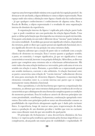 310
expressa uma heterogeneidade mínima sem a qual não há cognição possível. Ao
destacar-se de um fundo, a figura delimita-se como o objeto representado. Num
espaço onde não exista a distinção entre figura e fundo não há conhecimento
– já que qualquer conhecimento é conhecimento de alguma coisa. Para a
Escola de Berlim, o objeto representado é o resultado de uma organização
interna do domínio da experiência.
A organização interna da figura é explicada pela relação parte/todo
– que se pode considerar um caso particular da relação figura/fundo. Uma
parte se define pela função que desempenha na estrutura na qual está inserida.
Uma parte articulada em um todo é diferente dessa “mesma” parte isolada ou
em outra totalidade. À medida que possui um significado relativo, dependente
da estrutura, pode-se dizer que a parte possui um significado funcional, isto é,
seu significado decorre da sua posição em uma estrutura dada.
Importa salientar que a noção de parte não se confunde com a noção
clássica de elemento ou sensação. Esta é neutra quanto a qualquer sentido;
a parte, ao contrário, é sempre significativa, já que ser significativa é uma
característica essencial, inerente à sua própria definição. Além disso, as diversas
partes que compõem uma estrutura não se relacionam arbitrariamente. Há
entre todas elas uma relação intrínseca e necessária, pois cada uma só tem seu
sentido em relação à outra. Portanto, o percebido ou o representado possui
um sentido intrínseco, coerente e não arbitrário. A relação funcional entre
as partes caracteriza uma relação de “coesão interna” radicalmente diversa
de uma pura associação de elementos díspares. Enquanto a associação liga
elementos estranhos entre si, a coesão interna une partes que se exigem
mutuamente numa dinâmica funcional.
Para o gestaltismo, é a lei da boa forma que expressa a organização das
estruturas, ao afirmar que uma estrutura dada possui a tendência de revelar as
característicasqueadistinguemdeumaformatãocompletaquantoascondições
do momento permitam. Essa lei realiza-se através de diversos princípios tais
como proximidade, semelhança, fechamento, continuação apropriada entre
outros. Em todos esses princípios pode-se notar um denominador comum: as
possibilidades da experiência ultrapassam aquilo que é dado pelo excitante
físico. A experiência, longe de marcar uma pura reapresentação do dado,
marca a produção de um domínio peculiar e inédito que tem no excitante
uma causa distante mais do que um modelo do qual partir.
O princípio do fechamento é uma decorrência dinâmica da boa
forma e se expressa pela tendência apresentada pelas formas imperfeitas a se
completarem, alcançando um maior grau de estabilidade e regularidade. O
 
