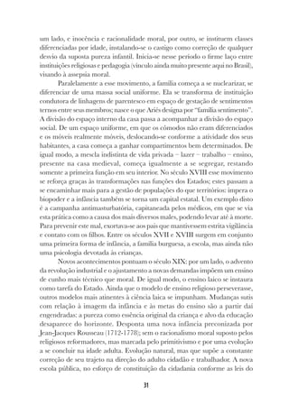 31
um lado, e inocência e racionalidade moral, por outro, se instituem classes
diferenciadas por idade, instalando-se o castigo como correção de qualquer
desvio da suposta pureza infantil. Inicia-se nesse período o firme laço entre
instituições religiosas e pedagogia (vínculo ainda muito presente aqui no Brasil),
visando à assepsia moral.
Paralelamente a esse movimento, a família começa a se nuclearizar, se
diferenciar de uma massa social uniforme. Ela se transforma de instituição
condutora de linhagens de parentesco em espaço de gestação de sentimentos
ternos entre seus membros; nasce o que Ariés designa por “família sentimento”.
A divisão do espaço interno da casa passa a acompanhar a divisão do espaço
social. De um espaço uniforme, em que os cômodos não eram diferenciados
e os móveis realmente móveis, deslocando-se conforme a atividade dos seus
habitantes, a casa começa a ganhar compartimentos bem determinados. De
igual modo, a mescla indistinta de vida privada – lazer – trabalho – ensino,
presente na casa medieval, começa igualmente a se segregar, restando
somente a primeira função em seu interior. No século XVIII esse movimento
se reforça graças às transformações nas funções dos Estados; estes passam a
se encaminhar mais para a gestão de populações do que territórios: impera o
biopoder e a infância também se torna um capital estatal. Um exemplo disto
é a campanha antimasturbatória, capitaneada pelos médicos, em que se via
esta prática como a causa dos mais diversos males, podendo levar até à morte.
Para prevenir este mal, exortava-se aos pais que mantivessem estrita vigilância
e contato com os filhos. Entre os séculos XVII e XVIII surgem em conjunto
uma primeira forma de infância, a família burguesa, a escola, mas ainda não
uma psicologia devotada às crianças.
Novos acontecimentos pontuam o século XIX: por um lado, o advento
da revolução industrial e o ajustamento a novas demandas impõem um ensino
de cunho mais técnico que moral. De igual modo, o ensino laico se instaura
como tarefa do Estado. Ainda que o modelo de ensino religioso perseverasse,
outros modelos mais atinentes à ciência laica se impunham. Mudanças sutis
com relação à imagem da infância e às metas do ensino são a partir daí
engendradas: a pureza como essência original da criança e alvo da educação
desaparece do horizonte. Desponta uma nova infância preconizada por
Jean-Jacques Rousseau (1712-1778); sem o racionalismo moral suposto pelos
religiosos reformadores, mas marcada pelo primitivismo e por uma evolução
a se concluir na idade adulta. Evolução natural, mas que supõe a constante
correção de seu trajeto na direção do adulto cidadão e trabalhador. A nova
escola pública, no esforço de constituição da cidadania conforme as leis do
 