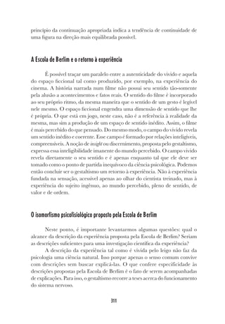 311
princípio da continuação apropriada indica a tendência de continuidade de
uma figura na direção mais equilibrada possível.
A Escola de Berlim e o retorno à experiência
É possível traçar um paralelo entre a autenticidade do vivido e aquela
do espaço ficcional tal como produzido, por exemplo, na experiência do
cinema. A história narrada num filme não possui seu sentido tão-somente
pela alusão a acontecimentos e fatos reais. O sentido do filme é incorporado
ao seu próprio ritmo, da mesma maneira que o sentido de um gesto é legível
nele mesmo. O espaço ficcional engendra uma dimensão de sentido que lhe
é própria. O que está em jogo, neste caso, não é a referência à realidade da
mesma, mas sim a produção de um espaço de sentido inédito. Assim, o filme
é mais percebido do que pensado. Do mesmo modo, o campo do vivido revela
um sentido inédito e coerente. Esse campo é formado por relações inteligíveis,
compreensíveis. A noção de insight ou discernimento, proposta pelo gestaltismo,
expressa essa inteligibilidade imanente do mundo percebido. O campo vivido
revela diretamente o seu sentido e é apenas enquanto tal que ele deve ser
tomado como o ponto de partida inequívoco da ciência psicológica. Podemos
então concluir ser o gestaltismo um retorno à experiência. Não à experiência
fundada na sensação, acessível apenas ao olhar do cientista treinado, mas à
experiência do sujeito ingênuo, ao mundo percebido, pleno de sentido, de
valor e de ordem.
O isomorfismo psicofisiológico proposto pela Escola de Berlim
Neste ponto, é importante levantarmos algumas questões: qual o
alcance da descrição da experiência proposta pela Escola de Berlim? Seriam
as descrições suficientes para uma investigação científica da experiência?
A descrição da experiência tal como é vivida pelo leigo não faz da
psicologia uma ciência natural. Isso porque apenas o senso comum convive
com descrições sem buscar explicá-las. O que confere especificidade às
descrições propostas pela Escola de Berlim é o fato de serem acompanhadas
de explicações. Para isso, o gestaltismo recorre a teses acerca do funcionamento
do sistema nervoso.
 