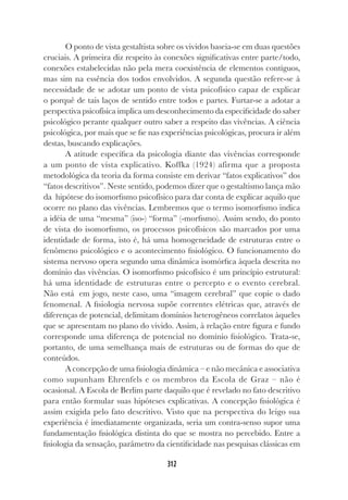 312
O ponto de vista gestaltista sobre os vividos baseia-se em duas questões
cruciais. A primeira diz respeito às conexões significativas entre parte/todo,
conexões estabelecidas não pela mera coexistência de elementos contíguos,
mas sim na essência dos todos envolvidos. A segunda questão refere-se à
necessidade de se adotar um ponto de vista psicofísico capaz de explicar
o porquê de tais laços de sentido entre todos e partes. Furtar-se a adotar a
perspectiva psicofísica implica um desconhecimento da especificidade do saber
psicológico perante qualquer outro saber a respeito das vivências. A ciência
psicológica, por mais que se fie nas experiências psicológicas, procura ir além
destas, buscando explicações.
A atitude específica da psicologia diante das vivências corresponde
a um ponto de vista explicativo. Koffka (1924) afirma que a proposta
metodológica da teoria da forma consiste em derivar “fatos explicativos” dos
“fatos descritivos”. Neste sentido, podemos dizer que o gestaltismo lança mão
da hipótese do isomorfismo psicofísico para dar conta de explicar aquilo que
ocorre no plano das vivências. Lembremos que o termo isomorfismo indica
a idéia de uma “mesma” (iso-) “forma” (-morfismo). Assim sendo, do ponto
de vista do isomorfismo, os processos psicofísicos são marcados por uma
identidade de forma, isto é, há uma homogeneidade de estruturas entre o
fenômeno psicológico e o acontecimento fisiológico. O funcionamento do
sistema nervoso opera segundo uma dinâmica isomórfica àquela descrita no
domínio das vivências. O isomorfismo psicofísico é um princípio estrutural:
há uma identidade de estruturas entre o percepto e o evento cerebral.
Não está em jogo, neste caso, uma “imagem cerebral” que copie o dado
fenomenal. A fisiologia nervosa supõe correntes elétricas que, através de
diferenças de potencial, delimitam domínios heterogêneos correlatos àqueles
que se apresentam no plano do vivido. Assim, à relação entre figura e fundo
corresponde uma diferença de potencial no domínio fisiológico. Trata-se,
portanto, de uma semelhança mais de estruturas ou de formas do que de
conteúdos.
A concepção de uma fisiologia dinâmica – e não mecânica e associativa
como supunham Ehrenfels e os membros da Escola de Graz – não é
ocasional. A Escola de Berlim parte daquilo que é revelado no fato descritivo
para então formular suas hipóteses explicativas. A concepção fisiológica é
assim exigida pelo fato descritivo. Visto que na perspectiva do leigo sua
experiência é imediatamente organizada, seria um contra-senso supor uma
fundamentação fisiológica distinta do que se mostra no percebido. Entre a
fisiologia da sensação, parâmetro da cientificidade nas pesquisas clássicas em
 