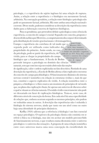 313
psicologia, e a experiência do sujeito ingênuo há uma relação de ruptura.
Assim, a relação entre a experiência e o fisiológico era meramente factual,
arbitrária. Na concepção gestaltista, a relação entre fisiologia e psicologia não
pode ser puramente factual, arbitrária. Há entre ambas uma relação racional e
coerente. Desse modo, podemos considerar as descrições da experiência como
dados para a elaboração concreta de hipóteses fisiológicas.
Para os gestaltistas, que pretendem definir a psicologia a como ciência da
experiência, o conceito de campo é crucial. Segundo este conceito, proposto e
desenvolvidonafísicaporMAXWELL,ocomportamentodoscorposédeterminado
pela distribuição de tensões gravitacionais e eletromagnéticas.
Campo e experiência são correlatos de tal modo que a
segunda pode ser utilizada como indicador das
propriedades do primeiro. Assim sendo, no caso
da psicologia, pode-se partir da experiência, do
vivido, para se chegar às propriedades do campo
fisiológico que a fundamentam. A Escola de Berlim
pretende integrar a psicologia no domínio das ciências
naturais, sem que com isso seja necessário abrir mão das noções
de significação, valor e ordem explicitadas no fato descritivo. Partindo de uma
descrição da experiência, a Escola de Berlim afirma o fato explicativo em torno
do conceito de campo psicofisiológico. O funcionamento dinâmico do sistema
nervoso central é isomórfico em relação às estruturas vividas e, mais do que
isso, constitui o aspecto explicativo do vivido. A relação isomórfica entre o
psíquico, o fisiológico e o físico marca um monismo de princípios de tal modo
que, no plano das explicações finais, há apenas um universo de discurso sobre
o qual se situam as ciências naturais. O sentido vivido concretamente não pode
ser descartado em favor de explicações fisiológicas. Trata-se, neste caso, de
diferentes níveis de concreção da forma. Em cada nível há uma especificidade
de relações que, embora ocorram segundo os mesmos princípios, não podem
ser reduzidas umas às outras. A descrição das experiências não é reduzida à
fisiologia do sistema nervoso, ainda que tanto em um nível como no outro
haja uma identidade de princípios dinâmicos.
Koffka (1924) salienta que a referência à fisiologia é um fato essencial
no espaço psicológico. O equívoco da psicologia clássica não consistia em se
referir à física ou à fisiologia, mas sim em aceitar um modelo preconcebido
de funcionamento nervoso, o que resultava numa dicotomia entre o universo
psicológico e o universo das sensações. A proposta de uma relação isomórfica
entre esses universos marca uma nova concepção da cientificidade da
JAMES CLERK
MAXWELL (1831-
1879), físico britânico.
Sua obra mais importante foi
o Tratado sobre eletricidade e magnetismo,
publicado em 1873. Nessa obra, o autor
descreve a natureza dos campos
eletromagnéticos em ter-
mos de espaço e
tempo.
 
