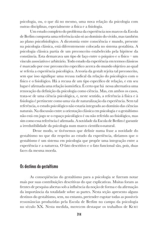 314
psicologia, ou, o que dá no mesmo, uma nova relação da psicologia com
outras disciplinas, especialmente a física e a fisiologia.
Um estudo completo do problema da experiência nos marcos da Escola
de Berlim comporta uma referência não só ao domínio do vivido, mas também
ao plano psicofisiológico. A dicotomia entre consciência e mundo, presente
na psicologia clássica, está diferentemente colocada no sistema gestaltista. A
psicologia clássica partia de um preconceito estabelecido pela hipótese da
constância. Esta demarcava um tipo de laço entre o psíquico e o físico – um
vínculo associativo e arbitrário. Todo estudo da experiência em termos clássicos
é marcado por esse preconceito específico acerca do mundo objetivo ao qual
se referia a experiência psicológica. A teoria da gestalt rejeita tal preconceito,
sem que isso signifique uma recusa radical da relação do psicológico com o
físico e o fisiológico. Há a recusa de um tipo específico de relação, e em seu
lugar é afirmada uma relação isomórfica. É certo que há nessa alternativa uma
renovação da definição da psicologia como ciência. Mas, em ambos os casos,
trata-se de uma ciência psicológica, e, neste sentido, a referência à física e à
fisiologia é pertinente como uma via de naturalização da experiência. Sem tal
referência, o estudo psicológico não estaria integrado ao domínio das ciências
naturais. Na discussão entre a orientação clássica em psicologia e o gestaltismo
não está em jogo se o espaço psicológico é ou não referido ao fisiológico, mas
sim como essa referência é afirmada. A novidade da Escola de Berlim é garantir
a irredutibilidade da psicologia num marco científico-natural.
Desse modo, se tivéssemos que definir numa frase a novidade do
gestaltismo no que diz respeito ao estudo da experiência, diríamos que o
gestaltismo é um sistema em psicologia que propõe uma integração entre a
experiência e a natureza. O fato descritivo e o fato funcional são, pois, duas
faces da mesma moeda.
Os destinos do gestaltismo
As conseqüências do gestaltismo para a psicologia se fizeram notar
mais por suas contribuições descritivas do que explicativas. Muitas foram as
frentes de pesquisa abertas sob a influência da noção de forma e da afirmação
da importância da totalidade sobre as partes. Nesta seção apresento alguns
destinos do gestaltismo, sem, no entanto, pretender esgotar todas as possíveis
ressonâncias produzidas pela Escola de Berlim no campo da psicologia
no século XX. Nesta medida, merecem destaque os trabalhos de KURT
 