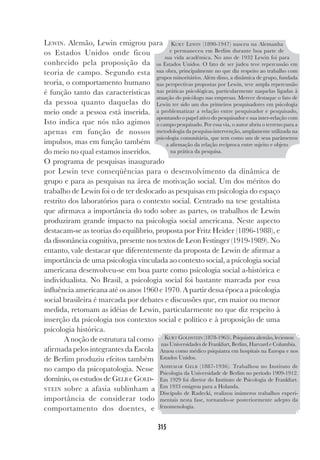 315
LEWIN. Alemão, Lewin emigrou para
os Estados Unidos onde ficou
conhecido pela proposição da
teoria de campo. Segundo esta
teoria, o comportamento humano
é função tanto das características
da pessoa quanto daquelas do
meio onde a pessoa está inserida.
Isto indica que nós não agimos
apenas em função de nossos
impulsos, mas em função também
do meio no qual estamos inseridos.
O programa de pesquisas inaugurado
por Lewin teve conseqüências para o desenvolvimento da dinâmica de
grupo e para as pesquisas na área de motivação social. Um dos méritos do
trabalho de Lewin foi o de ter deslocado as pesquisas em psicologia do espaço
restrito dos laboratórios para o contexto social. Centrado na tese gestaltista
que afirmava a importância do todo sobre as partes, os trabalhos de Lewin
produziram grande impacto na psicologia social americana. Neste aspecto
destacam-se as teorias do equilíbrio, proposta por Fritz Heider (1896-1988), e
da dissonância cognitiva, presente nos textos de Leon Festinger (1919-1989). No
entanto, vale destacar que diferentemente da proposta de Lewin de afirmar a
importância de uma psicologia vinculada ao contexto social, a psicologia social
americana desenvolveu-se em boa parte como psicologia social a-histórica e
individualista. No Brasil, a psicologia social foi bastante marcada por essa
influência americana até os anos 1960 e 1970. A partir dessa época a psicologia
social brasileira é marcada por debates e discussões que, em maior ou menor
medida, retomam as idéias de Lewin, particularmente no que diz respeito à
inserção da psicologia nos contextos social e político e à proposição de uma
psicologia histórica.
A noção de estrutura tal como
afirmada pelos integrantes da Escola
de Berlim produziu efeitos também
no campo da psicopatologia. Nesse
domínio, os estudos de GELB e GOLD-
STEIN sobre a afasia sublinham a
importância de considerar todo
comportamento dos doentes, e
KURT LEWIN (1890-1947) nasceu na Alemanha
e permaneceu em Berlim durante boa parte de
sua vida acadêmica. No ano de 1932 Lewin foi para
os Estados Unidos. O fato de ser judeu teve repercussão em
sua obra, principalmente no que diz respeito ao trabalho com
grupos minoritários. Além disso, a dinâmica de grupo, fundada
nas perspectivas propostas por Lewin, teve ampla repercussão
nas práticas psicológicas, particularmente naquelas ligadas à
atuação do psicólogo nas empresas. Merece destaque o fato de
Lewin ter sido um dos primeiros pesquisadores em psicologia
a problematizar a relação entre pesquisador e pesquisado,
apontando o papel ativo do pesquisador e sua inter-relação com
o campo pesquisado. Por essa via, o autor abriu o terreno para a
metodologia da pesquisa-intervenção, amplamente utilizada na
psicologia comunitária, que tem como um de seus parâmetros
a afirmação da relação recíproca entre sujeito e objeto
na prática da pesquisa.
KURT GOLDSTEIN (1878-1965). Psiquiatra alemão, lecionou
nas Universidades de Frankfurt, Berlim, Harvard e Columbia.
Atuou como médico psiquiatra em hospitais na Europa e nos
Estados Unidos.
ADHEMAR GELB (1887-1936). Trabalhou no Instituto de
Psicologia da Universidade de Berlim no período 1909-1912.
Em 1929 foi diretor do Instituto de Psicologia de Frankfurt.
Em 1933 emigrou para a Holanda.
Discípulo de Radecki, realizou inúmeros trabalhos experi-
mentais nesta fase, tornando-se posteriormente adepto da
fenomenologia.
 