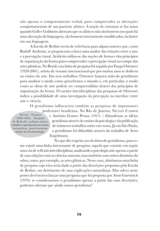 316
não apenas o comportamento verbal, para compreender as alterações
comportamentais de um paciente afásico. A noção de estrutura se faz notar
quando Gelb e Goldstein afirmam que os afásicos não são homens nos quais há
uma alteração da linguagem, são homens inteiramente modificados, inclusive
em sua linguagem.
A Escola de Berlim serviu de referência para alguns autores que, como
Rudolf Arnheim, se propuseram a fazer uma análise das relações entre a arte
e a percepção visual. Arnheim utiliza-se das noções de forma e dos princípios
de organização da forma para compreender a percepção visual no campo das
artes plásticas. No Brasil, esta linha de pesquisa foi seguida por Fayga Ostrower
(1920-2001), artista de renome internacional que por muitos anos se dedicou
ao ensino da arte. Em seus trabalhos, Ostrower lançava mão do gestaltismo
para analisar o modo como percebemos o mundo e, em particular, o modo
como as obras de arte podem ser compreendidas através dos princípios de
organização da forma. O caráter interdisciplinar das pesquisas de Ostrower
indica a possibilidade de uma investigação da percepção na interface entre
arte e ciência.
O gestaltismo influenciou também as pesquisas de importantes
professores brasileiros. No Rio de Janeiro, NILTON CAMPOS
e Antônio Gomes Penna (1917- ) difundiram as idéias
gestaltistas através do ensino da psicologia e da publicação
de inúmeros trabalhos sobre este tema. Já em São Paulo,
o gestaltismo foi difundido através do trabalho de Arno
Engelmann.
No que diz respeito aos destinos do gestaltismo, parece-
me existir uma linha interessante de pesquisa: aquela que consiste em seguir
uma via de reflexão interdisciplinar, analisando a psicologia não apenas a partir
de suas relações com as ciências naturais, mas também com outros domínios do
saber, como, por exemplo, as artes plásticas. Nesse caso, abriríamos uma linha
de pesquisa cujo eixo seria dado a partir das descrições propostas pela Escola
de Berlim, em detrimento de suas explicações naturalistas. Mas talvez neste
ponto devêssemos lançar uma pergunta que foi proposta por Aron Gurwitsch
(1979): se considerarmos o gestaltismo apenas a partir das suas descrições,
podemos afirmar que ainda somos gestaltistas?
NILTON CAMPOS
(1898-1963): discípulo
de Radecki, realizou muitos
trabalhos experimentais nessa fase,
tornando-se posteriormente
adepto da fenomenologia.
 