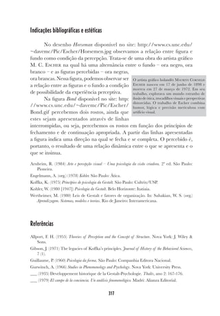 317
Indicações bibliográficas e estéticas
No desenho Horseman disponível no site: http://www.cs.unc.edu/
~davemc/Pic/Escher/Horsemen.jpg observamos a relação entre figura e
fundo como condição da percepção. Trata-se de uma obra do artista gráfico
M. C. ESCHER na qual há uma alternância entre o fundo – ora negro, ora
branco – e as figuras percebidas – ora negras,
ora brancas. Nessa figura, podemos observar ser
a relação entre as figuras e o fundo a condição
de possibilidade da experiência perceptiva.
Na figura Bond disponível no site: http:
//www.cs.unc.edu/~davemc/Pic/Escher/
Bond.gif percebemos dois rostos, ainda que
estes sejam apresentados através de linhas
interrompidas, ou seja, percebemos os rostos em função dos princípios de
fechamento e de continuação apropriada. A partir das linhas apresentadas
a figura indica uma direção na qual se fecha e se completa. O percebido é,
portanto, o resultado de uma relação dinâmica entre o que se apresenta e o
que se insinua.
Arnheim, R. (1984) Arte e percepção visual – Uma psicologia da visão criadora. 2ª ed. São Paulo:
Pioneira.
Engelmann, A. (org.) (1978) Kohler. São Paulo: Ática.
Koffka, K. (1975) Princípios de psicologia da Gestalt. São Paulo: Cultrix/USP.
Kohler, W. (1980 [1947]) Psicologia da Gestalt. Belo Horizonte: Itatiaia.
Wertheimer, M. (1980) Leis de Gestalt e fatores de organização. In: Sahakian, W. S. (org.)
Aprendizagem. Sistemas, modelos e teorias. Rio de Janeiro: Interamericana.
Referências
Allport, F. H. (1955) Theories of Perception and the Concept of Structure. Nova York: J. Wiley &
Sons.
Gibson, J. (1971) The legacies of Koffka’s principles. Journal of History of the Behavioral Sciences,
7 (1).
Guillaume, P. (1960) Psicologia da forma. São Paulo: Companhia Editora Nacional.
Gurwitsch, A. (1966) Studies in Phenomenology and Psychology. Nova York: University Press.
(1935) Developpement historique de la Gestalt-Psychologie. Thalès, ano 2: 167-176.
(1979) El campo de la conciencia. Un análisis fenomenológico. Madri: Alianza Editorial.
O artista gráfico holandês MAURITS CORNELIS
ESCHER nasceu em 17 de junho de 1898 e
morreu em 27 de março de 1972. Em seu
trabalho, explorava um mundo estranho de
ilusão de ótica, trocadilhos visuais e perspectivas
distorcidas. O trabalho de Escher combina
humor, lógica e precisão meticulosa com
artifício visual.
 
