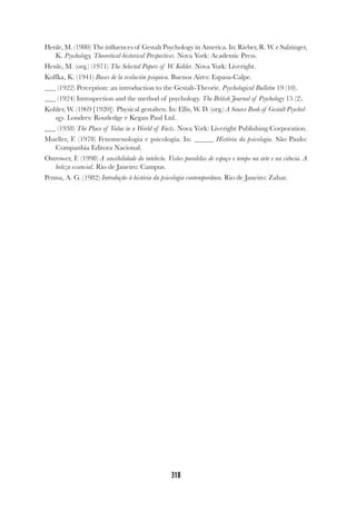 318
Henle, M. (1980) The influences of Gestalt Psychology in America. In: Rieber, R. W. e Salzinger,
K. Psychology, Theoretical-historical Perspectives. Nova York: Academic Press.
Henle, M. (org.) (1971) The Selected Papers of W. Kohler. Nova York: Liveright.
Koffka, K. (1941) Bases de la evolución psiquica. Buenos Aires: Espasa-Calpe.
(1922) Perception: an introduction to the Gestalt-Theorie. Psychological Bulletin 19 (10).
(1924) Introspection and the method of psychology. The British Journal of Psychology 15 (2).
Kohler, W. (1969 [1920]) Physical gestalten. In: Ellis, W. D. (org.) A Source Book of Gestalt Psychol-
ogy. Londres: Routledge e Kegan Paul Ltd.
(1938) The Place of Value in a World of Facts. Nova York: Liveright Publishing Corporation.
Mueller, F. (1978) Fenomenologia e psicologia. In: História da psicologia. São Paulo:
Companhia Editora Nacional.
Ostrower, F. (1998) A sensibilidade do intelecto. Visões paralelas de espaço e tempo na arte e na ciência. A
beleza essencial. Rio de Janeiro: Campus.
Penna, A. G. (1982) Introdução à história da psicologia contemporânea. Rio de Janeiro: Zahar.
 