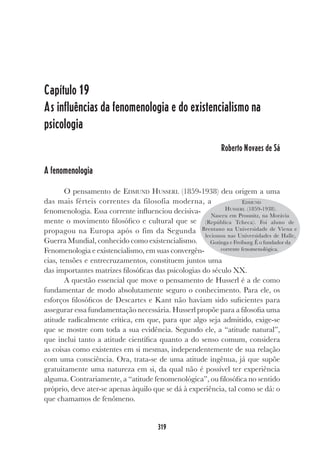 319
Capítulo 19
As influências da fenomenologia e do existencialismo na
psicologia
Roberto Novaes de Sá
A fenomenologia
O pensamento de EDMUND HUSSERL (1859-1938) deu origem a uma
das mais férteis correntes da filosofia moderna, a
fenomenologia. Essa corrente influenciou decisiva-
mente o movimento filosófico e cultural que se
propagou na Europa após o fim da Segunda
Guerra Mundial, conhecido como existencialismo.
Fenomenologia e existencialismo, em suas convergên-
cias, tensões e entrecruzamentos, constituem juntos uma
das importantes matrizes filosóficas das psicologias do século XX.
A questão essencial que move o pensamento de Husserl é a de como
fundamentar de modo absolutamente seguro o conhecimento. Para ele, os
esforços filosóficos de Descartes e Kant não haviam sido suficientes para
assegurar essa fundamentação necessária. Husserl propõe para a filosofia uma
atitude radicalmente crítica, em que, para que algo seja admitido, exige-se
que se mostre com toda a sua evidência. Segundo ele, a “atitude natural”,
que inclui tanto a atitude científica quanto a do senso comum, considera
as coisas como existentes em si mesmas, independentemente de sua relação
com uma consciência. Ora, trata-se de uma atitude ingênua, já que supõe
gratuitamente uma natureza em si, da qual não é possível ter experiência
alguma. Contrariamente, a “atitude fenomenológica”, ou filosófica no sentido
próprio, deve ater-se apenas àquilo que se dá à experiência, tal como se dá: o
que chamamos de fenômeno.
EDMUND
HUSSERL (1859-1938).
Nasceu em Prossnitz, na Morávia
(República Tcheca). Foi aluno de
Brentano na Universidade de Viena e
lecionou nas Universidades de Halle,
Gotinga e Freiburg. É o fundador da
corrente fenomenológica.
 