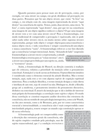 320
Quando paramos para pensar num ato de percepção, como, por
exemplo, ver uma árvore no campo, em geral, dividimos tal percepção em
duas partes. Pensamos que há um objeto árvore, que existe “lá fora” no
campo, e, em relação com ele, uma imagem representada da árvore “aqui
dentro” na consciência do sujeito. Temos, assim, duas árvores, uma em-si, “lá
fora”, e outra representada “aqui dentro”, mas, por que ter na consciência
uma imagem de um objeto significa conhecer o objeto? O que uma imagem
de árvore tem a ver com uma árvore em-si? Para a fenomenologia, esse
modo tradicional de compreender a percepção é equivocado, não se pode
saber nada sobre árvores em-si, ou muito menos sobre supostas árvores
representadas, porque todo objeto é sempre objeto-para-uma-consciência e
nunca objeto em-si, e toda consciência é sempre consciência-de-um-objeto
e nunca consciência “vazia”. A fenomenologia refere-se a esse fato dizendo
que a consciência é sempre intencional. Assim, “deixando de lado” (suspensão
fenomenológica) a árvore em-si e a representada, a atitude
fenomenológica retorna para as “coisas mesmas”, isto é,
a árvore-no-campo-percebida-por-um-sujeito ou, ainda,
o “FENÔMENO” árvore.
Assim, a fenomenologia de Husserl, na direção contrária à tradição
que ele criticava, enfatiza a prioridade da intuição sobre o pensamento
conceitual. A intuição é a via de acesso ao fenômeno. O procedimento intuitivo
é considerado como o elemento essencial da atitude filosófica. Mas o termo
intuição, aqui, nada tem a ver com alguma espécie de cognição espiritual
misteriosa. Para a tradição filosófica, o termo intuição designa a visão direta
e imediata de um ente, seja ele sensível ou não. Distingue-se, desde a filosofia
grega até a moderna, o pensamento intuitivo do pensamento discursivo,
dedutivo ou conceitual. É através da intuição que se dá o âmbito de interesse
mais próprio da fenomenologia: a correlação entre sujeito e objeto. O estudo
dessa correlação se constitui enquanto análise descritiva das estruturas da
consciência, não no sentido de uma psicologia introspectiva, como a de Wundt,
ou dos atos mentais, como a de Brentano, pois, por ter como característica
essencial a intencionalidade, a consciência não é mais compreendida como
interioridade psíquica, remete sempre ao mundo cuja constituição apenas se
dá nessa referência.
A fenomenologia pode ser compreendida como
a descrição das estruturas gerais da consciência, não
do sujeito empírico estudado pela psicologia, mas do
sujeito transcendental, que é a condição ONTOLÓGICA
A palavra FENÔMENO provém do
grego phainomenon, que significa o
simples aparecer dos entes.
O adjetivo ONTOLÓGICO se aplica
àquilo que diz respeito ao ser em
geral ou ao modo de ser dos entes.
Já o termo “ôntico”, que aparecerá
mais adiante, se refere aos entes,
isto é, a todas as coisas que são,
em um determinado modo de ser
já estruturado. A dimensão ôntica
da realidade funda-se, portanto, na
ontológica.
 