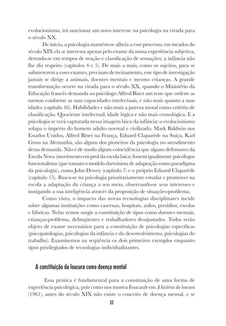 32
evolucionismo, irá sancionar um novo interesse na psicologia na virada para
o século XX.
De início, a psicologia mantém-se alheia a esse processo; em meados do
século XIX ela se interessa apenas pelo exame da nossa experiência subjetiva,
detendo-se em tempos de reação e classificação de sensações; a infância não
lhe diz respeito (capítulos 4 e 5). De mais a mais, como os sujeitos, para se
submeterem a esses exames, precisam de treinamento, este tipo de investigação
jamais se dirige a animais, doentes mentais e mesmo crianças. A grande
transformação ocorre na virada para o século XX, quando o Ministério da
Educação francês demanda ao psicólogo Alfred Binet um teste que ordene as
turmas conforme as suas capacidades intelectuais, e não mais quanto a suas
idades (capítulo 16). Habilidades e não mais a pureza moral como critério de
classificação. Quociente intelectual, idade lógica e não mais cronológica. E a
psicologia se verá capturada nessa imagem laica da infância: o evolucionismo
solapa o império do homem adulto normal e civilizado. Mark Baldwin nos
Estados Unidos, Alfred Binet na França, Eduard Claparède na Suíça, Karl
Gross na Alemanha, são alguns dos pioneiros da psicologia no atendimento
dessa demanda. Não é de modo algum coincidência que alguns defensores da
Escola Nova (movimento em prol da escola laica) fossem igualmente psicólogos
funcionalistas (que tomam o modelo darwinista de adaptação como paradigma
da psicologia), como John Dewey (capítulo 7) e o próprio Eduard Claparède
(capítulo 15). Busca-se na psicologia prioritariamente estudar e promover na
escola a adaptação da criança a seu meio, observando-se seus interesses e
instigando a sua inteligência através da proposição de situações-problema.
Como visto, o impacto das novas tecnologias disciplinares incide
sobre algumas instituições como casernas, hospitais, asilos, presídios, escolas
e fábricas. Nelas vemos surgir a constituição de tipos como doentes mentais,
crianças-problema, delinqüentes e trabalhadores desajustados. Todos serão
objeto de exame necessários para a constituição de psicologias específicas
(psicopatologias, psicologias da infância e do desenvolvimento, psicologias do
trabalho). Examinemos na seqüência os dois primeiros exemplos enquanto
tipos privilegiados de tecnologias individualizantes.
A constituição da loucura como doença mental
Essa prática é fundamental para a constituição de uma forma de
experiência psicológica, pois como nos mostra Foucault em A história da loucura
(1961), antes do século XIX não existe o conceito de doença mental, e se
 