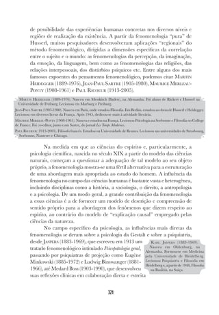 321
de possibilidade das experiências humanas concretas nos diversos níveis e
regiões de realização da existência. A partir da fenomenologia “pura” de
Husserl, muitos pesquisadores desenvolveram aplicações “regionais” do
método fenomenológico, dirigidas a dimensões específicas da correlação
entre o sujeito e o mundo: as fenomenologias da percepção, da imaginação,
da emoção, da linguagem, bem como as fenomenologias das religiões, das
relações interpessoais, dos distúrbios psíquicos etc. Entre alguns dos mais
famosos expoentes do pensamento fenomenológico, podemos citar MARTIN
HEIDEGGER (1889-1976), JEAN-PAUL SARTRE (1905-1980), MAURICE MERLEAU-
PONTY (1908-1961) e PAUL RICOEUR (1913-2005).
Na medida em que as ciências do espírito e, particularmente, a
psicologia científica, nascida no século XIX a partir do modelo das ciências
naturais, começam a questionar a adequação de tal modelo ao seu objeto
próprio, a fenomenologia mostra-se uma fértil alternativa para a estruturação
de uma abordagem mais apropriada ao estudo do homem. A influência da
fenomenologia no campo das ciências humanas é bastante vasta e heterogênea,
incluindo disciplinas como a história, a sociologia, o direito, a antropologia
e a psicologia. De um modo geral, a grande contribuição da fenomenologia
a essas ciências é a de fornecer um modelo de descrição e compreensão de
sentido próprio para a abordagem dos fenômenos que dizem respeito ao
espírito, ao contrário do modelo de “explicação causal” empregado pelas
ciências da natureza.
No campo específico da psicologia, as influências mais diretas da
fenomenologia se deram sobre a psicologia da Gestalt e sobre a psiquiatria,
desde JASPERS (1883-1969), que escreveu em 1913 um
tratado fenomenológico intitulado Psicopatologia geral,
passando por psiquiatras de projeção como Eugéne
Minkowski (1885-1972) e Ludwig Binswanger (1881-
1966), até Medard Boss (1903-1990), que desenvolveu
suas reflexões clínicas em colaboração direta e estreita
MARTIN HEIDEGGER (1889-1976). Nasceu em Messkirch (Baden), na Alemanha. Foi aluno de Rickert e Husserl na
Universidade de Freiburg. Lecionou em Marburg e Freiburg.
JEAN-PAUL SARTRE (1905-1980). Nasceu em Paris, onde estudou Filosofia. Em Berlim, estudou as obras de Husserl e Heidegger.
Lecionou em diversos liceus da França. Após 1945, dedicou-se mais à atividade literária.
MAURICE MERLEAU-PONTY (1908-1961). Nasceu e estudou na França. Lecionou Psicologia na Sorbonne e Filosofia no College
de France. Foi co-editor, junto com Sartre, do jornal Les Temps Modernes.
PAUL RICOEUR (1913-2005). Filósofo francês. Estudou na Universidade de Rennes. Lecionou nas universidades de Strasbourg,
Sorbonne, Nanterre e Chicago.
KARL JASPERS (1883-1969).
Nasceu em Oldenburg, na
Alemanha. Formou-se em Medicina
pela Universidade de Heidelberg.
Lecionou Psiquiatria e Filosofia em
Heidelberg e, a partir de 1948, Filosofia
na Basiléia, na Suíça.
 