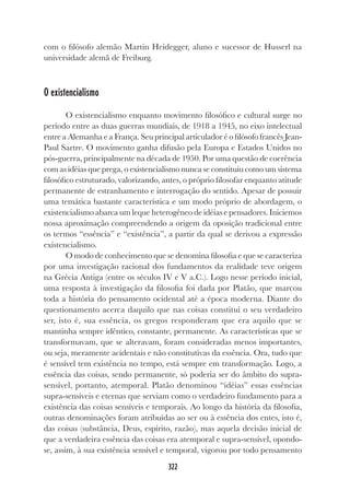 322
com o filósofo alemão Martin Heidegger, aluno e sucessor de Husserl na
universidade alemã de Freiburg.
O existencialismo
O existencialismo enquanto movimento filosófico e cultural surge no
período entre as duas guerras mundiais, de 1918 a 1945, no eixo intelectual
entre a Alemanha e a França. Seu principal articulador é o filósofo francês Jean-
Paul Sartre. O movimento ganha difusão pela Europa e Estados Unidos no
pós-guerra, principalmente na década de 1950. Por uma questão de coerência
com as idéias que prega, o existencialismo nunca se constituiu como um sistema
filosófico estruturado, valorizando, antes, o próprio filosofar enquanto atitude
permanente de estranhamento e interrogação do sentido. Apesar de possuir
uma temática bastante característica e um modo próprio de abordagem, o
existencialismo abarca um leque heterogêneo de idéias e pensadores. Iniciemos
nossa aproximação compreendendo a origem da oposição tradicional entre
os termos “essência” e “existência”, a partir da qual se derivou a expressão
existencialismo.
O modo de conhecimento que se denomina filosofia e que se caracteriza
por uma investigação racional dos fundamentos da realidade teve origem
na Grécia Antiga (entre os séculos IV e V a.C.). Logo nesse período inicial,
uma resposta à investigação da filosofia foi dada por Platão, que marcou
toda a história do pensamento ocidental até a época moderna. Diante do
questionamento acerca daquilo que nas coisas constitui o seu verdadeiro
ser, isto é, sua essência, os gregos responderam que era aquilo que se
mantinha sempre idêntico, constante, permanente. As características que se
transformavam, que se alteravam, foram consideradas menos importantes,
ou seja, meramente acidentais e não constitutivas da essência. Ora, tudo que
é sensível tem existência no tempo, está sempre em transformação. Logo, a
essência das coisas, sendo permanente, só poderia ser do âmbito do supra-
sensível, portanto, atemporal. Platão denominou “idéias” essas essências
supra-sensíveis e eternas que serviam como o verdadeiro fundamento para a
existência das coisas sensíveis e temporais. Ao longo da história da filosofia,
outras denominações foram atribuídas ao ser ou à essência dos entes, isto é,
das coisas (substância, Deus, espírito, razão), mas aquela decisão inicial de
que a verdadeira essência das coisas era atemporal e supra-sensível, opondo-
se, assim, à sua existência sensível e temporal, vigorou por todo pensamento
 