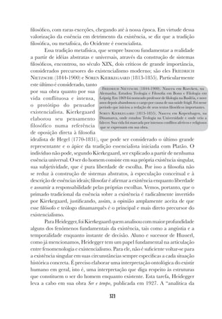 323
filosófico, com raras exceções, chegando até à nossa época. Em virtude dessa
valorização da essência em detrimento da existência, se diz que a tradição
filosófica, ou metafísica, do Ocidente é essencialista.
Essa tradição metafísica, que sempre buscou fundamentar a realidade
a partir de idéias abstratas e universais, através da construção de sistemas
filosóficos, encontrou, no século XIX, dois críticos de grande importância,
considerados precursores do existencialismo moderno; são eles FRIEDRICH
NIETZSCHE (1844-1900) e SÖREN KIERKEGAARD (1813-1855). Particularmente
este último é considerado, tanto
por sua obra quanto por sua
vida conflituosa e intensa,
o protótipo do pensador
existencialista. Kierkegaard
elaborou seu pensamento
filosófico numa referência
de oposição direta à filosofia
idealista de Hegel (1770-1831), que pode ser considerado o último grande
representante e o ápice da tradição essencialista iniciada com Platão. O
indivíduo não pode, segundo Kierkegaard, ser explicado a partir de nenhuma
essência universal. O ser do homem consiste em sua própria existência singular,
sua subjetividade, que é pura liberdade de escolha. Por isso a filosofia não
se reduz à construção de sistemas abstratos, à especulação conceitual e à
descrição de essências ideais; filosofar é afirmar a existência enquanto liberdade
e assumir a responsabilidade pelas próprias escolhas. Vemos, portanto, que o
primado tradicional da essência sobre a existência é radicalmente invertido
por Kierkegaard, justificando, assim, a opinião amplamente aceita de que
esse filósofo e teólogo dinamarquês é o principal e mais direto precursor do
existencialismo.
ParaHeidegger,foiKierkegaardquemanalisoucommaiorprofundidade
alguns dos fenômenos fundamentais da existência, tais como a angústia e a
temporalidade enquanto instante de decisão. Aluno e sucessor de Husserl,
como já mencionamos, Heidegger tem um papel fundamental na articulação
entre fenomenologia e existencialismo. Para ele, não é suficiente voltar-se para
a existência singular em suas circunstâncias sempre específicas a cada situação
histórica concreta. É preciso elaborar uma interpretação ontológica do existir
humano em geral, isto é, uma interpretação que diga respeito às estruturas
que constituem o ser do homem enquanto existente. Esta tarefa, Heidegger
leva a cabo em sua obra Ser e tempo, publicada em 1927. A “analítica da
FRIEDRICH NIETZSCHE (1844-1900). Nasceu em Roecken, na
Alemanha. Estudou Teologia e Filosofia em Bonn e Filologia em
Leipzig. Em 1869 foi nomeado professor de filologia na Basiléia, e nove
anos depois abandonou o cargo por causa de sua saúde frágil. Foi nesse
período que iniciou a redação de seus textos filosóficos importantes.
SÖREN KIERKEGAARD (1813-1855). Nasceu em Kopenhagen, na
Dinamarca, onde estudou Teologia na Universidade e onde veio a
falecer. Sua vida foi marcada por intensos conflitos afetivos e religiosos
que se expressam em sua obra.
 
