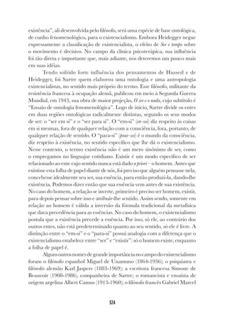 324
existência”, ali desenvolvida pelo filósofo, será uma espécie de base ontológica,
de cunho fenomenológico, para o existencialismo. Embora Heidegger negue
expressamente a classificação de existencialista, o efeito de Ser e tempo sobre
o movimento é decisivo. No campo da clínica psicoterápica, sua influência
foi tão direta e importante que, mais adiante, nos deteremos um pouco mais
em suas idéias.
Tendo sofrido forte influência dos pensamentos de Husserl e de
Heidegger, foi Sartre quem elaborou uma ontologia e uma antropologia
existencialistas, no sentido mais próprio do termo. Esse filósofo, militante da
resistência francesa à ocupação alemã, publicou em meio à Segunda Guerra
Mundial, em 1943, sua obra de maior projeção, O ser e o nada, cujo subtítulo é
“Ensaio de ontologia fenomenológica”. Logo de início, Sartre divide os entes
em duas regiões ontológicas radicalmente distintas, segundo os seus modos
de ser: o “ser em si” e o “ser para si”. O “em-si” (en-soi) diz respeito às coisas
em si mesmas, fora de qualquer relação com a consciência, fora, portanto, de
qualquer relação de sentido. O “para-si” (pour-soi) é o mundo da consciência,
diz respeito à existência, no sentido específico que lhe dá o existencialismo.
Nesse contexto, o termo existência não é um mero sinônimo de ser, como
o empregamos no linguajar cotidiano. Existir é um modo específico de ser
relacionado ao ente cujo sentido nunca está dado a priori – o homem. Antes que
existisse esta folha de papel diante de nós, foi preciso que alguém pensasse nela,
concebesse idealmente seu ser, sua essência, para então produzi-la, dando-lhe
existência. Podemos dizer então que sua essência vem antes de sua existência.
No caso do homem, a relação se inverte, primeiro é preciso ser homem, existir,
para depois pensar sobre isso e atribuir-lhe sentido. Assim sendo, somente em
relação ao homem é válida a inversão da fórmula tradicional da metafísica
que dava precedência para as essências. No caso do homem, o existencialismo
postula que a existência precede a essência. Por isso, só ele, ao contrário dos
outros entes, não está predeterminado quanto ao seu sentido, só ele é livre. A
distinção entre o “em-si” e o “para-si” possui analogia com a diferença que o
existencialismo estabelece entre “ser” e “existir”: só o homem existe, enquanto
a folha de papel é.
Algunsoutrosnomesdegrandeimportâncianocampodoexistencialismo
foram o filósofo espanhol Miguel de Unamuno (1864-1936); o psiquiatra e
filósofo alemão Karl Jaspers (1883-1969); a escritora francesa Simone de
Beauvoir (1908-1986), companheira de Sartre; o romancista e ensaísta de
origem argelina Albert Camus (1913-1960); o filósofo francês Gabriel Marcel
 