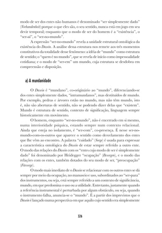 326
modo de ser dos entes não humanos é denominado “ser simplesmente dado”
(Vorhandenheit) porque o que eles são, o seu sentido, nunca está em jogo em seu
devir temporal; enquanto que o modo de ser do homem é a “existência”, o
“ser-aí”, o “ser-no-mundo”.
A expressão “ser-no-mundo” revela a unidade estrutural ontológica da
existência do Dasein. A análise dessa estrutura nos remete aos três momentos
constitutivos da totalidade desse fenômeno: a idéia de “mundo” como estrutura
de sentido; o “quem é no mundo”, que se revela de início como impessoalidade
cotidiana; e o modo de “ser-em” um mundo, cuja estrutura se desdobra em
compreensão e disposição.
a) A mundanidade
O Dasein é “mundano”, co-originário ao “mundo”, diferenciando-se
dos entes simplesmente dados, “intramundanos”, mas destituídos de mundo.
Por exemplo, pedras e árvores estão no mundo, mas não têm mundo, isto
é, não são aberturas de sentido, não se podendo dizer delas que “existem”.
Mundo é estrutura de sentido, contexto de significação, linguagem sempre
historicamente em movimento.
O homem, enquanto “ser-no-mundo”, não é encerrado em si mesmo,
numa interioridade psíquica, estando sempre num contexto relacional.
Ainda que esteja no isolamento, é “ser-com”, co-presença. É nesse ser-no-
mundo-com-os-outros que aparece o sentido como desvelamento dos entes
que lhe vêm ao encontro. A palavra “cuidado” (Sorge) é usada para expressar
a característica ontológica do Dasein de estar sempre referido a outro ente.
O modo das relações do Dasein com os “entes cujo modo de ser é simplesmente
dado” foi denominado por Heidegger “ocupação” (Besorgen), e o modo das
relações com os entes, também dotados do seu modo de ser, “preocupação”
(Fürsorge).
O modo mais imediato de o Dasein se relacionar com os outros entes se dá
sempre por meio da ocupação, no manuseio e uso, subordinados ao “ser-para”
dos instrumentos, ou seja, está sempre referido a um contexto de significância,
mundo, em que predomina o uso ou a utilidade. Entretanto, justamente quando
a referência instrumental é perturbada por algum obstáculo, ou seja, quando
o instrumento falha, anuncia-se o “mundo”. É a partir dos imprevistos que o
Dasein é lançado numa perspectiva em que aquilo cujo sentido era simplesmente
 