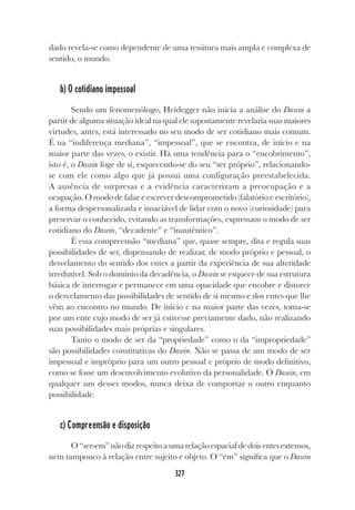 327
dado revela-se como dependente de uma tessitura mais ampla e complexa de
sentido, o mundo.
b) O cotidiano impessoal
Sendo um fenomenólogo, Heidegger não inicia a análise do Dasein a
partir de alguma situação ideal na qual ele supostamente revelaria suas maiores
virtudes, antes, está interessado no seu modo de ser cotidiano mais comum.
É na “indiferença mediana”, “impessoal”, que se encontra, de início e na
maior parte das vezes, o existir. Há uma tendência para o “encobrimento”,
isto é, o Dasein foge de si, esquecendo-se do seu “ser próprio”, relacionando-
se com ele como algo que já possui uma configuração preestabelecida.
A ausência de surpresas e a evidência caracterizam a preocupação e a
ocupação. O modo de falar e escrever descomprometido (falatório e escritório),
a forma despersonalizada e insaciável de lidar com o novo (curiosidade) para
preservar o conhecido, evitando as transformações, expressam o modo de ser
cotidiano do Dasein, “decadente” e “inautêntico”.
É essa compreensão “mediana” que, quase sempre, dita e regula suas
possibilidades de ser, dispensando de realizar, de modo próprio e pessoal, o
desvelamento do sentido dos entes a partir da experiência de sua alteridade
irredutível. Sob o domínio da decadência, o Dasein se esquece de sua estrutura
básica de interrogar e permanece em uma opacidade que encobre e distorce
o desvelamento das possibilidades de sentido de si mesmo e dos entes que lhe
vêm ao encontro no mundo. De início e na maior parte das vezes, toma-se
por um ente cujo modo de ser já estivesse previamente dado, não realizando
suas possibilidades mais próprias e singulares.
Tanto o modo de ser da “propriedade” como o da “impropriedade”
são possibilidades constitutivas do Dasein. Não se passa de um modo de ser
impessoal e impróprio para um outro pessoal e próprio de modo definitivo,
como se fosse um desenvolvimento evolutivo da personalidade. O Dasein, em
qualquer um desses modos, nunca deixa de comportar o outro enquanto
possibilidade.
c) Compreensão e disposição
O“ser-em”nãodizrespeitoaumarelaçãoespacialdedoisentesextensos,
nem tampouco à relação entre sujeito e objeto. O “em” significa que o Dasein
 