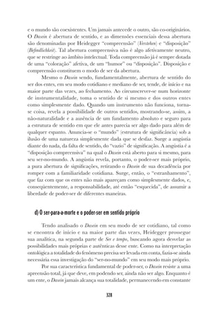 328
e o mundo são coexistentes. Um jamais antecede o outro, são co-originários.
O Dasein é abertura de sentido, e as dimensões essenciais dessa abertura
são denominadas por Heidegger “compreensão” (Verstehen) e “disposição”
(Befindlichkeit). Tal abertura compreensiva não é algo afetivamente neutro,
que se restringe ao âmbito intelectual. Toda compreensão já é sempre dotada
de uma “coloração” afetiva, de um “humor” ou “disposição”. Disposição e
compreensão constituem o modo de ser da abertura.
Mesmo o Dasein sendo, fundamentalmente, abertura de sentido do
ser dos entes, em seu modo cotidiano e mediano de ser, tende, de início e na
maior parte das vezes, ao fechamento. Ao circunscrever-se num horizonte
de instrumentalidade, toma o sentido de si mesmo e dos outros entes
como simplesmente dado. Quando um instrumento não funciona, torna-
se coisa, revela a possibilidade de outros sentidos, mostrando-se, assim, a
não-naturalidade e a ausência de um fundamento absoluto e seguro para
a estrutura de sentido em que ele antes parecia ser algo dado para além de
qualquer espanto. Anuncia-se o “mundo” (estrutura de significância) sob a
ilusão de uma natureza simplesmente dada que se desfaz. Surge a angústia
diante do nada, da falta de sentido, do “vazio” de significação. A angústia é a
“disposição compreensiva” na qual o Dasein está aberto para si mesmo, para
seu ser-no-mundo. A angústia revela, portanto, o poder-ser mais próprio,
a pura abertura de significações, retirando o Dasein de sua decadência por
romper com a familiaridade cotidiana. Surge, então, o “estranhamento”,
que faz com que os entes não mais apareçam como simplesmente dados, e,
conseqüentemente, a responsabilidade, até então “esquecida”, de assumir a
liberdade de poder-ser de diferentes maneiras.
d) O ser-para-a-morte e o poder-ser em sentido próprio
Tendo analisado o Dasein em seu modo de ser cotidiano, tal como
se encontra de início e na maior parte das vezes, Heidegger prossegue
sua analítica, na segunda parte de Ser e tempo, buscando agora desvelar as
possibilidades mais próprias e autênticas desse ente. Como na interpretação
ontológica a totalidade do fenômeno precisa ser levada em conta, fazia-se ainda
necessária essa investigação do “ser-no-mundo” em seu modo mais próprio.
Por sua característica fundamental de poder-ser, o Dasein resiste a uma
apreensão total, já que deve, em podendo ser, ainda não ser algo. Enquanto é
um ente, o Dasein jamais alcança sua totalidade, permanecendo em constante
 