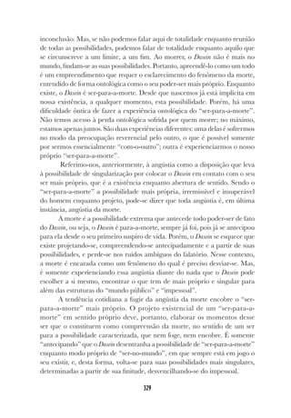 329
inconclusão. Mas, se não podemos falar aqui de totalidade enquanto reunião
de todas as possibilidades, podemos falar de totalidade enquanto aquilo que
se circunscreve a um limite, a um fim. Ao morrer, o Dasein não é mais no
mundo, findam-se as suas possibilidades. Portanto, apreendê-lo como um todo
é um empreendimento que requer o esclarecimento do fenômeno da morte,
entendido de forma ontológica como o seu poder-ser mais próprio. Enquanto
existe, o Dasein é ser-para-a-morte. Desde que nascemos já está implícita em
nossa existência, a qualquer momento, esta possibilidade. Porém, há uma
dificuldade ôntica de fazer a experiência ontológica do “ser-para-a-morte”.
Não temos acesso à perda ontológica sofrida por quem morre; no máximo,
estamos apenas juntos. São duas experiências diferentes: uma delas é sofrermos
no modo da preocupação reverencial pelo outro, o que é possível somente
por sermos essencialmente “com-o-outro”; outra é experienciarmos o nosso
próprio “ser-para-a-morte”.
Referimo-nos, anteriormente, à angústia como a disposição que leva
à possibilidade de singularização por colocar o Dasein em contato com o seu
ser mais próprio, que é a existência enquanto abertura de sentido. Sendo o
“ser-para-a-morte” a possibilidade mais própria, irremissível e insuperável
do homem enquanto projeto, pode-se dizer que toda angústia é, em última
instância, angústia da morte.
A morte é a possibilidade extrema que antecede todo poder-ser de fato
do Dasein, ou seja, o Dasein é para-a-morte, sempre já foi, pois já se antecipou
para ela desde o seu primeiro suspiro de vida. Porém, o Dasein se esquece que
existe projetando-se, compreendendo-se antecipadamente e a partir de suas
possibilidades, e perde-se nos ruídos ambíguos do falatório. Nesse contexto,
a morte é encarada como um fenômeno do qual é preciso desviar-se. Mas,
é somente experienciando essa angústia diante do nada que o Dasein pode
escolher a si mesmo, encontrar o que tem de mais próprio e singular para
além das estruturas do “mundo público” e “impessoal”.
A tendência cotidiana a fugir da angústia da morte encobre o “ser-
para-a-morte” mais próprio. O projeto existencial de um “ser-para-a-
morte” em sentido próprio deve, portanto, elaborar os momentos desse
ser que o constituem como compreensão da morte, no sentido de um ser
para a possibilidade caracterizada, que nem foge, nem encobre. É somente
“antecipando” que o Dasein desentranha a possibilidade de “ser-para-a-morte”
enquanto modo próprio de “ser-no-mundo”, em que sempre está em jogo o
seu existir, e, desta forma, volta-se para suas possibilidades mais singulares,
determinadas a partir de sua finitude, desvencilhando-se do impessoal.
 