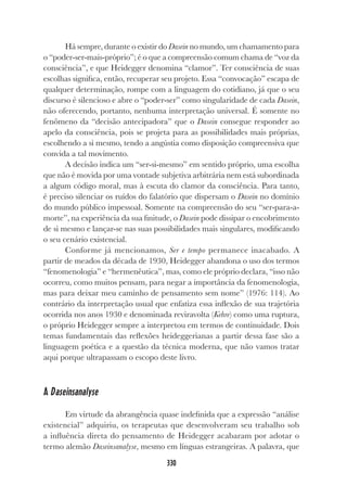 330
Há sempre, durante o existir do Dasein no mundo, um chamamento para
o “poder-ser-mais-próprio”; é o que a compreensão comum chama de “voz da
consciência”, e que Heidegger denomina “clamor”. Ter consciência de suas
escolhas significa, então, recuperar seu projeto. Essa “convocação” escapa de
qualquer determinação, rompe com a linguagem do cotidiano, já que o seu
discurso é silencioso e abre o “poder-ser” como singularidade de cada Dasein,
não oferecendo, portanto, nenhuma interpretação universal. É somente no
fenômeno da “decisão antecipadora” que o Dasein consegue responder ao
apelo da consciência, pois se projeta para as possibilidades mais próprias,
escolhendo a si mesmo, tendo a angústia como disposição compreensiva que
convida a tal movimento.
A decisão indica um “ser-si-mesmo” em sentido próprio, uma escolha
que não é movida por uma vontade subjetiva arbitrária nem está subordinada
a algum código moral, mas à escuta do clamor da consciência. Para tanto,
é preciso silenciar os ruídos do falatório que dispersam o Dasein no domínio
do mundo público impessoal. Somente na compreensão do seu “ser-para-a-
morte”, na experiência da sua finitude, o Dasein pode dissipar o encobrimento
de si mesmo e lançar-se nas suas possibilidades mais singulares, modificando
o seu cenário existencial.
Conforme já mencionamos, Ser e tempo permanece inacabado. A
partir de meados da década de 1930, Heidegger abandona o uso dos termos
“fenomenologia” e “hermenêutica”, mas, como ele próprio declara, “isso não
ocorreu, como muitos pensam, para negar a importância da fenomenologia,
mas para deixar meu caminho de pensamento sem nome” (1976: 114). Ao
contrário da interpretação usual que enfatiza essa inflexão de sua trajetória
ocorrida nos anos 1930 e denominada reviravolta (Kehre) como uma ruptura,
o próprio Heidegger sempre a interpretou em termos de continuidade. Dois
temas fundamentais das reflexões heideggerianas a partir dessa fase são a
linguagem poética e a questão da técnica moderna, que não vamos tratar
aqui porque ultrapassam o escopo deste livro.
A Daseinsanalyse
Em virtude da abrangência quase indefinida que a expressão “análise
existencial” adquiriu, os terapeutas que desenvolveram seu trabalho sob
a influência direta do pensamento de Heidegger acabaram por adotar o
termo alemão Daseinsanalyse, mesmo em línguas estrangeiras. A palavra, que
 