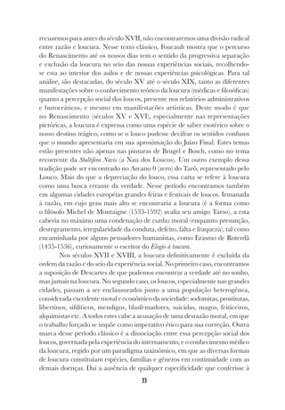33
recuarmos para antes do século XVII, não encontraremos uma divisão radical
entre razão e loucura. Nesse texto clássico, Foucault mostra que o percurso
do Renascimento até os nossos dias tem o sentido da progressiva separação
e exclusão da loucura no seio das nossas experiências sociais, recolhendo-
se esta ao interior dos asilos e de nossas experiências psicológicas. Para tal
análise, são destacadas, do século XV até o século XIX, tanto as diferentes
manifestações sobre o conhecimento teórico da loucura (médicas e filosóficas)
quanto a percepção social dos loucos, presente nos relatórios administrativos
e burocráticos, e mesmo em manifestacões artísticas. Deste modo é que
no Renascimento (séculos XV e XVI), especialmente nas representações
pictóricas, a loucura é expressa como uma espécie de saber esotérico sobre o
nosso destino trágico, como se o louco pudesse decifrar os sentidos confusos
que o mundo apresentaria em sua aproximação do Juízo Final. Estes temas
estão presentes não apenas nas pinturas de Brugel e Bosch, como no tema
recorrente da Stultifera Navis (a Nau dos Loucos). Um outro exemplo dessa
tradição pode ser encontrado no Arcano 0 (zero) do Tarô, representado pelo
Louco. Mais do que a depreciação do louco, essa carta se refere à loucura
como uma busca errante da verdade. Nesse período encontramos também
em algumas cidades européias grandes feiras e festivais de loucos. Irmanada
à razão, em cujo grau mais alto se encontraria a loucura (é a forma como
o filósofo Michel de Montaigne (1533-1592) avalia seu amigo Tarso), a esta
caberia no máximo uma condenação de cunho moral (enquanto presunção,
desregramento, irregularidade da conduta, defeito, falta e fraqueza), tal como
encaminhada por alguns pensadores humanistas, como Erasmo de Roterdã
(1435-1536), curiosamente o escritor do Elogio à loucura.
Nos séculos XVII e XVIII, a loucura definitivamente é excluída da
ordem da razão e do seio da experiência social. No primeiro caso, encontramos
a suposição de Descartes de que podemos encontrar a verdade até no sonho,
mas jamais na loucura. No segundo caso, os loucos, especialmente nas grandes
cidades, passam a ser enclausurados junto a uma população heterogênea,
considerada excedente moral e econômico da sociedade: sodomitas, prostitutas,
libertinos, sifilíticos, mendigos, blasfemadores, suicidas, magos, feiticeiros,
alquimistas etc. A todos estes cabe a acusação de uma desrazão moral, em que
o trabalho forçado se impõe como imperativo ético para sua correção. Outra
marca desse período clássico é a dissociação entre essa percepção social dos
loucos, governada pela experiência do internamento, e o conhecimento médico
da loucura, regido por um paradigma taxinômico, em que as diversas formas
de loucura constituíam espécies, famílias e gêneros em continuidade com as
demais doenças. Daí a ausência de qualquer especificidade que conferisse à
 