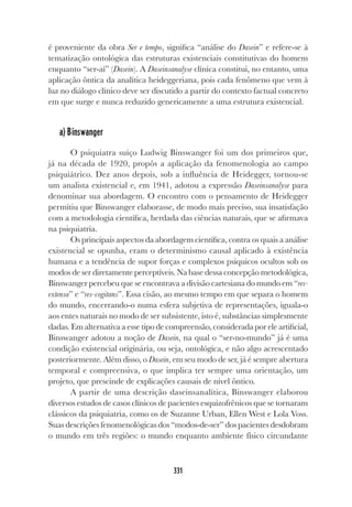 331
é proveniente da obra Ser e tempo, significa “análise do Dasein” e refere-se à
tematização ontológica das estruturas existenciais constitutivas do homem
enquanto “ser-aí” (Dasein). A Daseinsanalyse clínica constitui, no entanto, uma
aplicação ôntica da analítica heideggeriana, pois cada fenômeno que vem à
luz no diálogo clínico deve ser discutido a partir do contexto factual concreto
em que surge e nunca reduzido genericamente a uma estrutura existencial.
a) Binswanger
O psiquiatra suíço Ludwig Binswanger foi um dos primeiros que,
já na década de 1920, propôs a aplicação da fenomenologia ao campo
psiquiátrico. Dez anos depois, sob a influência de Heidegger, tornou-se
um analista existencial e, em 1941, adotou a expressão Daseinsanalyse para
denominar sua abordagem. O encontro com o pensamento de Heidegger
permitiu que Binswanger elaborasse, de modo mais preciso, sua insatisfação
com a metodologia científica, herdada das ciências naturais, que se afirmava
na psiquiatria.
Os principais aspectos da abordagem científica, contra os quais a análise
existencial se opunha, eram o determinismo causal aplicado à existência
humana e a tendência de supor forças e complexos psíquicos ocultos sob os
modos de ser diretamente perceptíveis. Na base dessa concepção metodológica,
Binswanger percebeu que se encontrava a divisão cartesiana do mundo em “res-
extensa” e “res-cogitans”. Essa cisão, ao mesmo tempo em que separa o homem
do mundo, encerrando-o numa esfera subjetiva de representações, iguala-o
aos entes naturais no modo de ser subsistente, isto é, substâncias simplesmente
dadas. Em alternativa a esse tipo de compreensão, considerada por ele artificial,
Binswanger adotou a noção de Dasein, na qual o “ser-no-mundo” já é uma
condição existencial originária, ou seja, ontológica, e não algo acrescentado
posteriormente. Além disso, o Dasein, em seu modo de ser, já é sempre abertura
temporal e compreensiva, o que implica ter sempre uma orientação, um
projeto, que prescinde de explicações causais de nível ôntico.
A partir de uma descrição daseinsanalítica, Binswanger elaborou
diversos estudos de casos clínicos de pacientes esquizofrênicos que se tornaram
clássicos da psiquiatria, como os de Suzanne Urban, Ellen West e Lola Voss.
Suas descrições fenomenológicas dos “modos-de-ser” dos pacientes desdobram
o mundo em três regiões: o mundo enquanto ambiente físico circundante
 