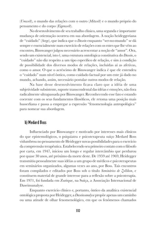 332
(Umwelt), o mundo das relações com o outro (Mitwelt) e o mundo próprio do
pensamento e do corpo (Eigenwelt).
No desenvolvimento de seu trabalho clínico, uma segunda e importante
mudança de orientação ocorreu em sua abordagem. À noção heideggeriana
de “cuidado” (Sorge), que indica que o Dasein enquanto “ser-no-mundo” se dá
sempre e essencialmente num exercício de relações com os entes que lhe vêm ao
encontro, Binswanger julgou necessário acrescentar a noção de “amor”. Ora,
sendo um existencial, isto é, uma estrutura ontológica constitutiva do Dasein, o
“cuidado” não diz respeito a um tipo específico de relação, e sim à condição
de possibilidade dos diversos modos de relações, incluídas aí as afetivas,
como o amor. O que o acréscimo de Binswanger indica é que ele entendeu
o “cuidado” num nível ôntico, como cuidado factual por um ente já dado no
mundo, achando, assim, necessário postular outros modos de relação.
Na base desse desenvolvimento ficava claro que a idéia de uma
subjetividade subsistente, suporte transcendental das idéias e emoções, não fora
radicalmente ultrapassada por Binswanger. Reconhecendo esse fato e estando
coerente com os seus fundamentos filosóficos, ele retoma uma posição mais
husserliana e passa a empregar a expressão “fenomenologia antropológica”
para nomear sua abordagem.
b) Medard Boss
Influenciado por Binswanger e motivado por interesses mais clínicos
do que epistemológicos, o psiquiatra e psicoterapeuta suíço Medard Boss
vislumbrou no pensamento de Heidegger novas possibilidades para o exercício
da compreensão terapêutica. Estabelecendo seu primeiro contato com o filósofo
por carta, em 1947, iniciou um longo e regular intercâmbio que perdurou
por quase 30 anos, até próximo da morte deste. De 1959 até 1969, Heidegger
transmitiu pessoalmente suas idéias a um grupo de médicos e psicoterapeutas
em seminários organizados, algumas vezes ao ano, por Boss. Tais encontros
foram compilados e editados por Boss sob o título Seminários de Zollikon, e
constituem material de grande interesse para a reflexão sobre a psicoterapia.
Em 1971, foi fundada em Zurique, na Suíça, a Associação Internacional de
Daseinsanalyse.
Enquanto exercício clínico e, portanto, ôntico da analítica existencial
ontológica proposta por Heidegger, a Daseinsanalyse propõe apenas um caminho
ou uma atitude de olhar fenomenológico, em que os fenômenos chamados
 