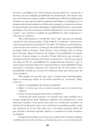 333
normais e patológicos do existir humano possam aparecer, a partir de si
mesmos, em suas múltiplas possibilidades de manifestação. Tal atitude evita
que esses fenômenos sejam contidos e reduzidos pela violência da objetivação
científica aos seus aspectos apenas orgânicos, psicológicos, sociológicos etc. A
compreensão fenomenológica na clínica não se propõe a construir um sistema
de representações conceituais adequadas à subjetividade humana e seus estados
patológicos, mas sim a tematizar o âmbito originário do “ser-no-mundo-com-
o-outro”, que constitui a condição de possibilidade de todo comportar-se e
relacionar-se humanos.
Para a Daseinsanalyse, o “ser-doente” não é “algo” que possa ser definido
a partir de uma essência positiva. Todo modo de “ser-doente” caracteriza-se
como uma privação de um modo de “ser-sadio”. Se o Dasein é, essencialmente,
a abertura livre da existência, a limitação dessa liberdade é uma possibilidade
já sempre dada ao homem. Toda doença é uma restrição mais ou menos
grave do poder dispor livremente do conjunto de possibilidades de relação
em que o homem sempre se encontra. O que diferencia, por exemplo, o
chamado neurótico obsessivo do homem normal não é o fato de que aquele
tem algo que lhe dá a possibilidade do comportamento obsessivo e que os
outros não possuiriam; todos têm, enquanto homens, tal possibilidade. O que
caracteriza o neurótico enquanto tal é o fato de que ele está restrito a essa
possibilidade, fechado ao exercício de inúmeras outras que fazem parte do
existir saudável.
Boss propõe três questões que, para a compreensão daseinsanalítica,
abrem a tematização clínica de um modo específico de “ser-doente” (Boss,
1976: 14):
1. Qual é a possibilidade de relação perturbada?
2. Qual é a esfera que vem ao nosso encontro, que está visada nessa
relação?
3. Como essa perturbação relacional se manifesta?
A doença não pode, portanto, ser tomada como uma entidade em si
mesma, simplesmente dada. Qualquer síndrome vista isoladamente é uma
abstração científica. Uma pessoa não pode ser considerada neurótica ou
psicótica de modo geral, como se isso constituísse um atributo positivo, ainda
que acidental, do seu ser. Em cada caso, é necessário perguntar diante de
que situação relacional específica alguém se comporta de modo neurótico
ou psicótico.
É importante lembrar, no entanto, que o Dasein em seu modo cotidiano
e mediano de ser tende, de início, ao fechamento, isto é, ao encerramento de
 