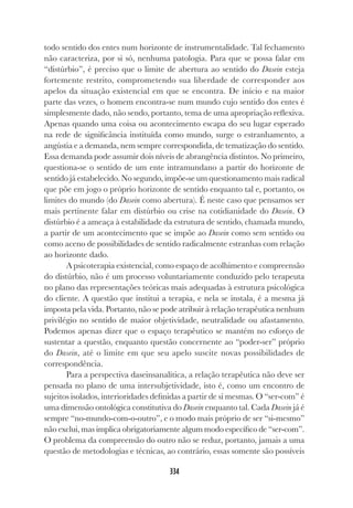 334
todo sentido dos entes num horizonte de instrumentalidade. Tal fechamento
não caracteriza, por si só, nenhuma patologia. Para que se possa falar em
“distúrbio”, é preciso que o limite de abertura ao sentido do Dasein esteja
fortemente restrito, comprometendo sua liberdade de corresponder aos
apelos da situação existencial em que se encontra. De início e na maior
parte das vezes, o homem encontra-se num mundo cujo sentido dos entes é
simplesmente dado, não sendo, portanto, tema de uma apropriação reflexiva.
Apenas quando uma coisa ou acontecimento escapa do seu lugar esperado
na rede de significância instituída como mundo, surge o estranhamento, a
angústia e a demanda, nem sempre correspondida, de tematização do sentido.
Essa demanda pode assumir dois níveis de abrangência distintos. No primeiro,
questiona-se o sentido de um ente intramundano a partir do horizonte de
sentido já estabelecido. No segundo, impõe-se um questionamento mais radical
que põe em jogo o próprio horizonte de sentido enquanto tal e, portanto, os
limites do mundo (do Dasein como abertura). É neste caso que pensamos ser
mais pertinente falar em distúrbio ou crise na cotidianidade do Dasein. O
distúrbio é a ameaça à estabilidade da estrutura de sentido, chamada mundo,
a partir de um acontecimento que se impõe ao Dasein como sem sentido ou
como aceno de possibilidades de sentido radicalmente estranhas com relação
ao horizonte dado.
A psicoterapia existencial, como espaço de acolhimento e compreensão
do distúrbio, não é um processo voluntariamente conduzido pelo terapeuta
no plano das representações teóricas mais adequadas à estrutura psicológica
do cliente. A questão que institui a terapia, e nela se instala, é a mesma já
imposta pela vida. Portanto, não se pode atribuir à relação terapêutica nenhum
privilégio no sentido de maior objetividade, neutralidade ou afastamento.
Podemos apenas dizer que o espaço terapêutico se mantém no esforço de
sustentar a questão, enquanto questão concernente ao “poder-ser” próprio
do Dasein, até o limite em que seu apelo suscite novas possibilidades de
correspondência.
Para a perspectiva daseinsanalítica, a relação terapêutica não deve ser
pensada no plano de uma intersubjetividade, isto é, como um encontro de
sujeitos isolados, interioridades definidas a partir de si mesmas. O “ser-com” é
uma dimensão ontológica constitutiva do Dasein enquanto tal. Cada Dasein já é
sempre “no-mundo-com-o-outro”, e o modo mais próprio de ser “si-mesmo”
não exclui, mas implica obrigatoriamente algum modo específico de “ser-com”.
O problema da compreensão do outro não se reduz, portanto, jamais a uma
questão de metodologias e técnicas, ao contrário, essas somente são possíveis
 