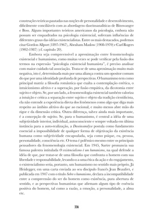 336
construções teóricas pautadas nas noções de personalidade e desenvolvimento,
dificilmente conciliáveis com as abordagens daseinsanalíticas de Binswanger
e Boss. Alguns importantes teóricos americanos da psicologia, embora não
possam ser enquadrados na psicologia existencial, sofreram influências de
diferentes graus das idéias existencialistas. Entre os mais destacados, podemos
citar Gordon Allport (1897-1967), Abraham Maslow (1908-1970) e Carl Rogers
(1902-1987) (cf. capítulo 20).
Embora seja compreensível a aproximação entre fenomenologia
existencial e humanismo, como muitas vezes se pode verificar pela fusão dos
termos na expressão “psicologia existencial humanista”, é preciso analisar
com maior cuidado tal associação. Trata-se de uma aproximação muito mais
negativa, isto é, determinada mais por uma aliança contra um opositor comum
do que por uma identidade profunda de perspectivas. O humanismo tem como
principal matriz a filosofia romântica que exalta a contemplação estética, o
intuicionismo afetivo e a superação, por fusão empática, da dicotomia entre
sujeito e objeto. Se, por um lado, a fenomenologia existencial também valoriza
a intuição e critica a separação entre sujeito e objeto da tradição cientificista,
ela não entende a experiência direta dos fenômenos como algo que diga mais
respeito ao âmbito afetivo do que ao racional, e muito menos abre mão do
rigor e da dimensão crítica. Outra diferença, talvez ainda mais importante,
é a concepção de sujeito. Se, para o humanismo, é central a idéia de uma
subjetividade interior, individual, autoconsciente e sempre voltada em última
instância para a auto-realização, a Daseinsanalyse postula como fundamento
essencial a impossibilidade de qualquer forma de objetivação da existência
humana como subjetividade encapsulada, seja como psique, eu, pessoa,
personalidade, consciência etc. O tema é polêmico mesmo entre os principais
pensadores da fenomenologia existencial. Em 1945, Sartre pronuncia sua
famosa palestra intitulada O existencialismo é um humanismo, na qual defende a
idéia de que, por tratar-se de uma filosofia que confronta o homem com sua
liberdade e responsabilidade, levando-o a uma ética da ação e do engajamento,
o existencialismo seria, portanto, um humanismo no sentido mais próprio. Já
Heidegger, em uma carta enviada ao seu discípulo francês Jean Beaufret, e
publicada em 1947 com o título Sobre o humanismo, declara a incompatibilidade
entre a compreensão do ser do homem como existência, pura abertura de
sentido, e as perspectivas humanistas que afirmam algum tipo de essência
positiva do homem, tal como a razão, a emoção, a personalidade, a alma
etc.
 