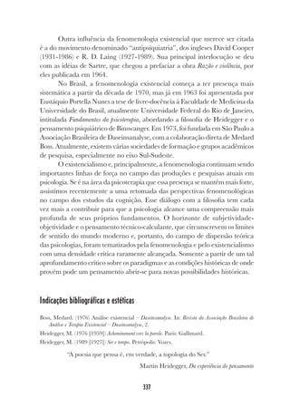 337
Outra influência da fenomenologia existencial que merece ser citada
é a do movimento denominado “antipsiquiatria”, dos ingleses David Cooper
(1931-1986) e R. D. Laing (1927-1989). Sua principal interlocução se deu
com as idéias de Sartre, que chegou a prefaciar a obra Razão e violência, por
eles publicada em 1964.
No Brasil, a fenomenologia existencial começa a ter presença mais
sistemática a partir da década de 1970, mas já em 1963 foi apresentada por
Eustáquio Portella Nunes a tese de livre-docência à Faculdade de Medicina da
Universidade do Brasil, atualmente Universidade Federal do Rio de Janeiro,
intitulada Fundamentos da psicoterapia, abordando a filosofia de Heidegger e o
pensamento psiquiátrico de Binswanger. Em 1973, foi fundada em São Paulo a
Associação Brasileira de Daseinsanalyse, com a colaboração direta de Medard
Boss. Atualmente, existem várias sociedades de formação e grupos acadêmicos
de pesquisa, especialmente no eixo Sul-Sudeste.
O existencialismo e, principalmente, a fenomenologia continuam sendo
importantes linhas de força no campo das produções e pesquisas atuais em
psicologia. Se é na área da psicoterapia que essa presença se mantém mais forte,
assistimos recentemente a uma retomada das perspectivas fenomenológicas
no campo dos estudos da cognição. Esse diálogo com a filosofia tem cada
vez mais a contribuir para que a psicologia alcance uma compreensão mais
profunda de seus próprios fundamentos. O horizonte de subjetividade-
objetividade e o pensamento técnico-calculante, que circunscrevem os limites
de sentido do mundo moderno e, portanto, do campo de dispersão teórica
das psicologias, foram tematizados pela fenomenologia e pelo existencialismo
com uma densidade crítica raramente alcançada. Somente a partir de um tal
aprofundamento crítico sobre os paradigmas e as condições históricas de onde
provém pode um pensamento abrir-se para novas possibilidades históricas.
Indicações bibliográficas e estéticas
Boss, Medard. (1976) Análise existencial – Daseinsanalyse. In: Revista da Associação Brasileira de
Análise e Terapia Existencial – Daseinsanalyse, 2.
Heidegger, M. (1976 [1959]) Acheminement vers la parole. Paris: Gallimard.
Heidegger, M. (1989 [1927]) Ser e tempo. Petrópolis: Vozes.
“A poesia que pensa é, em verdade, a topologia do Ser.”
Martin Heidegger, Da experiência do pensamento
 