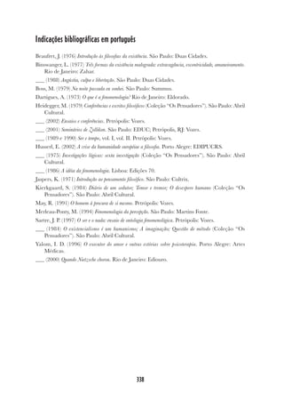 338
Indicações bibliográficas em português
Beaufret, J. (1976) Introdução às filosofias da existência. São Paulo: Duas Cidades.
Binswanger, L. (1977) Três formas da existência malograda: extravagância, excentricidade, amaneiramento.
Rio de Janeiro: Zahar.
(1988) Angústia, culpa e libertação. São Paulo: Duas Cidades.
Boss, M. (1979) Na noite passada eu sonhei. São Paulo: Summus.
Dartigues, A. (1973) O que é a fenomenologia? Rio de Janeiro: Eldorado.
Heidegger, M. (1979) Conferências e escritos filosóficos (Coleção “Os Pensadores”). São Paulo: Abril
Cultural.
(2002) Ensaios e conferências. Petrópolis: Vozes.
(2001) Seminários de Zollikon. São Paulo: EDUC; Petrópolis, RJ: Vozes.
(1989 e 1990) Ser e tempo, vol. I, vol. II. Petrópolis: Vozes.
Husserl, E. (2002) A crise da humanidade européiae a filosofia. Porto Alegre: EDIPUCRS.
(1975) Investigações lógicas: sexta investigação (Coleção “Os Pensadores”). São Paulo: Abril
Cultural.
(1986) A idéia da fenomenologia. Lisboa: Edições 70.
Jaspers, K. (1971) Introdução ao pensamento filosófico. São Paulo: Cultrix.
Kierkgaard, S. (1984) Diário de um sedutor; Temor e tremor; O desespero humano (Coleção “Os
Pensadores”). São Paulo: Abril Cultural.
May, R. (1991) O homem à procura de si mesmo. Petrópolis: Vozes.
Merleau-Ponty, M. (1994) Fenomenologia da percepção. São Paulo: Martins Fonte.
Sartre, J. P. (1997) O ser e o nada: ensaio de ontologia fenomenológica. Petrópolis: Vozes.
(1984) O existencialismo é um humanismo; A imaginação; Questão de método (Coleção “Os
Pensadores”). São Paulo: Abril Cultural.
Yalom, I. D. (1996) O executor do amor e outras estórias sobre psicoterapia. Porto Alegre: Artes
Médicas.
(2000) Quando Nietzsche chorou. Rio de Janeiro: Ediouro.
 