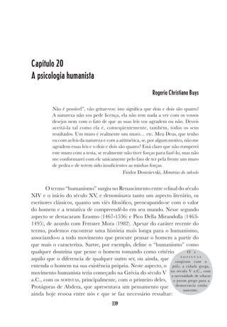 339
Capítulo 20
A psicologia humanista
Rogerio Christiano Buys
Não é possível”, vão gritar-vos: isto significa que dois e dois são quatro!
A natureza não vos pede licença, ela não tem nada a ver com os vossos
desejos nem com o fato de que as suas leis vos agradem ou não. Deveis
aceitá-la tal como ela é, conseqüentemente, também, todos os seus
resultados. Um muro é realmente um muro… etc. Meu Deus, que tenho
eu com as leis da natureza e com a aritmética, se, por algum motivo, não me
agradem essas leis e o dois e dois são quatro? Está claro que não romperei
este muro com a testa, se realmente não tiver forças para fazê-lo, mas não
me conformarei com ele unicamente pelo fato de ter pela frente um muro
de pedra e de terem sido insuficientes as minhas forças.
Fiódor Dostoievski, Memórias do subsolo
O termo “humanismo” surgiu no Renascimento entre o final do século
XIV e o início do século XV, e denominava tanto um aspecto literário, os
escritores clássicos, quanto um viés filosófico, preocupando-se com o valor
do homem e a tentativa de compreendê-lo em seu mundo. Nesse segundo
aspecto se destacaram Erasmo (1467-1536) e Pico Della Mirandolla (1463-
1495), de acordo com Ferrater Mora (1982). Apesar do caráter recente do
termo, podemos encontrar uma história mais longa para o humanismo,
associando-o a todo movimento que procure pensar o homem a partir do
que mais o caracteriza. Sartre, por exemplo, define o “humanismo” como
qualquer doutrina que pense o homem tomando como critério
aquilo que o diferencia de qualquer outro ser, ou ainda, que
entenda o homem na sua existência própria. Neste aspecto, o
movimento humanista teria começado na Grécia do século V
a.C., com os SOFISTAS, principalmente, com o primeiro deles,
Protágoras de Abdera, que apresentava um pensamento que
ainda hoje ressoa entre nós e que se faz necessário ressaltar:
O s
S O F I S T A S
surgiram com a
pólis, a cidade grega,
no século V a.C., com
a necessidade de educar
o jovem grego para a
democracia então
nascente.
 