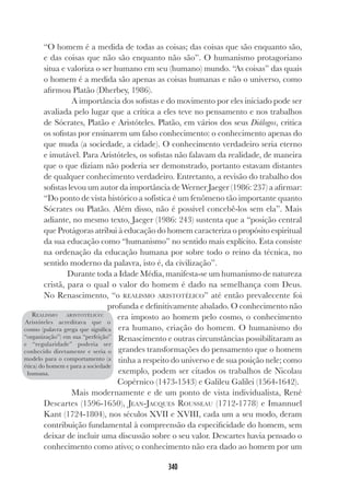340
“O homem é a medida de todas as coisas; das coisas que são enquanto são,
e das coisas que não são enquanto não são”. O humanismo protagoriano
situa e valoriza o ser humano em seu (humano) mundo. “As coisas” das quais
o homem é a medida são apenas as coisas humanas e não o universo, como
afirmou Platão (Dherbey, 1986).
A importância dos sofistas e do movimento por eles iniciado pode ser
avaliada pelo lugar que a crítica a eles teve no pensamento e nos trabalhos
de Sócrates, Platão e Aristóteles. Platão, em vários dos seus Diálogos, critica
os sofistas por ensinarem um falso conhecimento: o conhecimento apenas do
que muda (a sociedade, a cidade). O conhecimento verdadeiro seria eterno
e imutável. Para Aristóteles, os sofistas não falavam da realidade, de maneira
que o que diziam não poderia ser demonstrado, portanto estavam distantes
de qualquer conhecimento verdadeiro. Entretanto, a revisão do trabalho dos
sofistas levou um autor da importância de Werner Jaeger (1986: 237) a afirmar:
“Do ponto de vista histórico a sofística é um fenômeno tão importante quanto
Sócrates ou Platão. Além disso, não é possível concebê-los sem ela”. Mais
adiante, no mesmo texto, Jaeger (1986: 243) sustenta que a “posição central
que Protágoras atribui à educação do homem caracteriza o propósito espiritual
da sua educação como “humanismo” no sentido mais explícito. Esta consiste
na ordenação da educação humana por sobre todo o reino da técnica, no
sentido moderno da palavra, isto é, da civilização”.
Durante toda a Idade Média, manifesta-se um humanismo de natureza
cristã, para o qual o valor do homem é dado na semelhança com Deus.
No Renascimento, “o REALISMO ARISTOTÉLICO” até então prevalecente foi
profunda e definitivamente abalado. O conhecimento não
era imposto ao homem pelo cosmo, o conhecimento
era humano, criação do homem. O humanismo do
Renascimento e outras circunstâncias possibilitaram as
grandes transformações do pensamento que o homem
tinha a respeito do universo e de sua posição nele; como
exemplo, podem ser citados os trabalhos de Nicolau
Copérnico (1473-1543) e Galileu Galilei (1564-1642).
Mais modernamente e de um ponto de vista individualista, René
Descartes (1596-1650), JEAN-JACQUES ROUSSEAU (1712-1778) e Imannuel
Kant (1724-1804), nos séculos XVII e XVIII, cada um a seu modo, deram
contribuição fundamental à compreensão da especificidade do homem, sem
deixar de incluir uma discussão sobre o seu valor. Descartes havia pensado o
conhecimento como ativo; o conhecimento não era dado ao homem por um
REALISMO ARISTOTÉLICO:
Aristóteles acreditava que o
cosmo (palavra grega que significa
“organização”) em sua “perfeição”
e “regularidade” poderia ser
conhecido diretamente e seria o
modelo para o comportamento (a
ética) do homem e para a sociedade
humana.
 