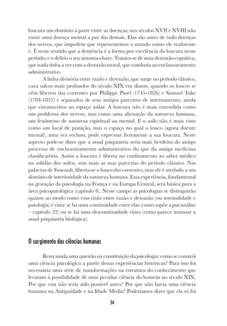 34
loucura um domínio à parte entre as doenças; nos séculos XVII e XVIII não
existe uma doença mental a par das demais. Elas são antes de tudo doenças
dos nervos, que impedem que representemos o mundo como ele realmente
é. É neste sentido que a demência é a forma por excelência da loucura nesse
período, e o delírio o seu sintoma-chave. Tratava-se de uma desrazão cognitiva,
que nada tinha a ver com a desrazão moral, que conduzia ao enclausuramento
administrativo.
A linha divisória entre razão e desrazão, que surge no período clássico,
cava sulcos mais profundos do século XIX em diante, quando os loucos se
vêm libertos das correntes por Philippe Pinel (1745-1826) e Samuel Tuke
(1784-1857) e separados de seus antigos parceiros de internamento, ainda
que circunscritos ao espaço asilar. A loucura não é mais entendida como
um problema dos nervos, mas como uma alienação da natureza humana,
um fenômeno de natureza espiritual ou mental. E o asilo não é mais visto
como um local de punição, mas o espaço no qual o louco (agora doente
mental), uma vez recluso, pode expressar livremente a sua loucura. Neste
aspecto pode-se dizer que a atual psiquiatria seria mais herdeira do antigo
processo de enclausuramento administrativo do que da antiga medicina
classificatória. Assim a loucura é liberta no confinamento ao saber médico
na solidão dos asilos, sem mais as suas parcerias do período clássico. Nas
palavras de Foucault, liberta-se o louco das correntes, mas ele é atrelado a um
domínio de interioridade da natureza humana. Essa experiência, fundamental
na gestação da psicologia na França e na Europa Central, será básica para a
área psicopatológica (capítulo 8). Nesse campo as psicologias se distinguirão
quanto ao modo como essa cisão entre razão e desrazão (ou normalidade e
patologia) é vista: se há uma continuidade entre elas (como supõe a psicanálise
– capítulo 22) ou se há uma descontinuidade clara (como parece insinuar a
atual psiquiatria biológica).
O surgimento das ciências humanas
Resta ainda uma questão na constituição da psicologia: como se constrói
uma ciência psicológica a partir dessas experiências históricas? Para isso foi
necessária uma série de transformações na estrutura do conhecimento que
levaram à possibilidade de uma peculiar ciência do homem no século XIX.
Por que esta não teria sido possível antes? Por que não havia uma ciência
humana na Antiguidade e na Idade Média? Poderíamos dizer que ela só foi
 