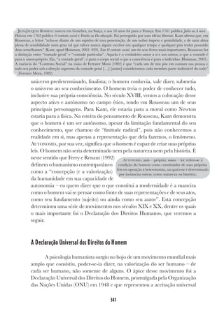 341
universo predeterminado, finalista; o homem conhecia, vale dizer, submetia
o universo ao seu conhecimento. O homem teria o poder de conhecer tudo,
inclusive sua própria consciência. No século XVIII, vemos a colocação desse
aspecto ativo e autônomo no campo ético, tendo em Rousseau um de seus
principais personagens. Para Kant, ele estaria para a moral como Newton
estaria para a física. Na esteira do pensamento de Rousseau, Kant demonstra
que o homem é um ser autônomo, apesar da limitação fundamental do seu
conhecimento, que chamou de “finitude radical”, pois não conhecemos a
realidade em si, mas apenas a representação que dela fazemos, o fenômeno.
AUTONOMIA, por sua vez, significa que o homem é capaz de criar suas próprias
leis. O homem não seria determinado nem pela natureza nem pela história. É
neste sentido que Ferry e Renaut (1992)
definem o humanismo contemporâneo
como a “concepção (e a valorização)
da humanidade em sua capacidade de
autonomia – eu quero dizer que o que constitui a modernidade é a maneira
como o homem vai se pensar como fonte de suas representações e de seus atos,
como seu fundamento (sujeito) ou ainda como seu autor”. Esta concepção
determinou uma série de movimentos nos séculos XIX e XX, dentre os quais
o mais importante foi o Declaração dos Direitos Humanos, que veremos a
seguir.
A Declaração Universal dos Direitos do Homem
A psicologia humanista surgiu no bojo de um movimento mundial mais
amplo que consistiu, poder-se-ia dizer, na valorização do ser humano – de
cada ser humano, não somente de alguns. O ápice desse movimento foi a
Declaração Universal dos Direitos do Homem, promulgada pela Organização
das Nações Unidas (ONU) em 1948 e que representou a aceitação universal
JEAN-JACQUES ROSSEAU nasceu em Genebra, na Suíça, e aos 16 anos foi para a França. Em 1761 publica Julia ou A nova
Heloisa; em 1762 publica O contrato social e Emilio ou Da educação. Foi perseguido por suas idéias liberais. Kant afirma que, em
Rousseau, o leitor “acha-se diante de um espírito de rara penetração, de um nobre ímpeto e genialidade, e de uma alma
plena de sensibilidade num grau tal que talvez nunca algum escritor em qualquer tempo e qualquer país tenha possuído
dons semelhantes” (Kant, apud Huisman, 2001: 839). Em O contrato social, um de seus livros mais importantes, Rousseau faz
a distinção entre “vontade geral” e “vontade particular”. Aquela é o verdadeiro amor a si e aos outros, o que a vontade é
para o amor-próprio. Ela, “a vontade geral”, é para o corpo social o que a consciência é para o indivíduo (Huisman, 2001).
A essência do “Contrato Social” na visão de Ferrater Mora (1982) é que “cada um de nós põe em comum sua pessoa e
todo seu poder sob a direção suprema da vontade geral […] [assim] consideramos cada membro parte indivisível do todo”
(Ferrater Mora, 1982).
AUTONOMIA (auto – próprio; nomos – lei) refere-se à
condição do homem como constituidor de suas próprias
leis em oposição à heteronomia, na qual este é determinado
por instâncias outras (como natureza ou história).
 
