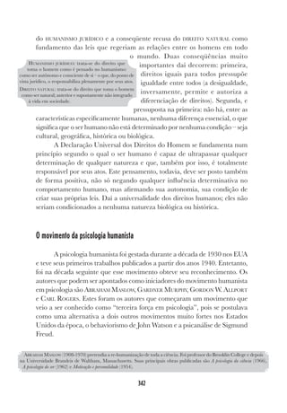 342
do HUMANISMO JURÍDICO e a conseqüente recusa do DIREITO NATURAL como
fundamento das leis que regeriam as relações entre os homens em todo
o mundo. Duas conseqüências muito
importantes daí decorrem: primeira,
direitos iguais para todos pressupõe
igualdade entre todos (a desigualdade,
inversamente, permite e autoriza a
diferenciação de direitos). Segunda, e
pressuposta na primeira: não há, entre as
características especificamente humanas, nenhuma diferença essencial, o que
significa que o ser humano não está determinado por nenhuma condição – seja
cultural, geográfica, histórica ou biológica.
A Declaração Universal dos Direitos do Homem se fundamenta num
princípio segundo o qual o ser humano é capaz de ultrapassar qualquer
determinação de qualquer natureza e que, também por isso, é totalmente
responsável por seus atos. Este pensamento, todavia, deve ser posto também
de forma positiva, não só negando qualquer influência determinativa no
comportamento humano, mas afirmando sua autonomia, sua condição de
criar suas próprias leis. Daí a universalidade dos direitos humanos; eles não
seriam condicionados a nenhuma natureza biológica ou histórica.
O movimento da psicologia humanista
A psicologia humanista foi gestada durante a década de 1930 nos EUA
e teve seus primeiros trabalhos publicados a partir dos anos 1940. Entetanto,
foi na década seguinte que esse movimento obteve seu reconhecimento. Os
autores que podem ser apontados como iniciadores do movimento humanista
em psicologia são ABRAHAM MASLOW, GARDNER MURPHY, GORDON W. ALLPORT
e CARL ROGERS. Estes foram os autores que começaram um movimento que
veio a ser conhecido como “terceira força em psicologia”, pois se postulava
como uma alternativa a dois outros movimentos muito fortes nos Estados
Unidos da época, o behaviorismo de John Watson e a psicanálise de Sigmund
Freud.
HUMANISMO JURÍDICO: trata-se do direito que
toma o homem como é pensado no humanismo:
como ser autônomo e consciente de si – o que, do ponto de
vista jurídico, o responsabiliza plenamente por seus atos.
DIREITO NATURAL: trata-se do direito que toma o homem
como ser natural; anterior e supostamente não integrado
à vida em sociedade.
ABRAHAM MASLOW (1908-1970) pretendia a re-humanização de toda a ciência. Foi professor do Brooklin College e depois
na Universidade Brandeis de Waltham, Massachusetts. Suas principais obras publicadas são A psicologia da ciência (1966),
A psicologia do ser (1962) e Motivação e personalidade (1954).
 
