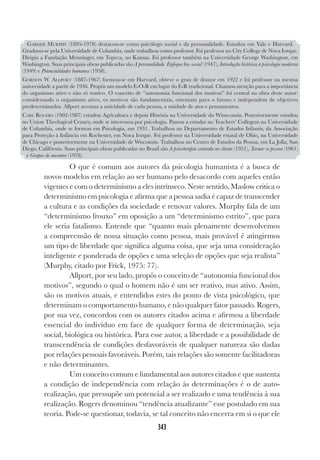 343
O que é comum aos autores da psicologia humanista é a busca de
novos modelos em relação ao ser humano pelo desacordo com aqueles então
vigentes e com o determinismo a eles intrínseco. Neste sentido, Maslow critica o
determinismo em psicologia e afirma que a pessoa sadia é capaz de transcender
a cultura e as condições da sociedade e renovar valores. Murphy fala de um
“determinismo frouxo” em oposição a um “determinismo estrito”, que para
ele seria fatalismo. Entende que “quanto mais plenamente desenvolvemos
a compreensão de nossa situação como pessoa, mais provável é atingirmos
um tipo de liberdade que significa alguma coisa, que seja uma consideração
inteligente e ponderada de opções e uma seleção de opções que seja realista”
(Murphy, citado por Frick, 1975: 77).
Allport, por seu lado, propôs o conceito de “autonomia funcional dos
motivos”, segundo o qual o homem não é um ser reativo, mas ativo. Assim,
são os motivos atuais, e entendidos estes do ponto de vista psicológico, que
determinam o comportamento humano, e não qualquer fator passado. Rogers,
por sua vez, concordou com os autores citados acima e afirmou a liberdade
essencial do indivíduo em face de qualquer forma de determinação, seja
social, biológica ou histórica. Para esse autor, a liberdade e a possibilidade de
transcendência de condições desfavoráveis de qualquer natureza são dadas
por relações pessoais favoráveis. Porém, tais relações são somente facilitadoras
e não determinantes.
Um conceito comum e fundamental aos autores citados e que sustenta
a condição de independência com relação às determinações é o de auto-
realização, que pressupõe um potencial a ser realizado e uma tendência à sua
realização. Rogers denominou “tendência atualizante” esse postulado em sua
teoria. Pode-se questionar, todavia, se tal conceito não encerra em si o que ele
GARDER MURPHY (1895-1978) destacou-se como psicólogo social e da personalidade. Estudou em Yale e Harvard.
Graduou-se pela Universidade de Columbia, onde trabalhou como professor. Foi professor no City College de Nova Iorque.
Dirigiu a Fundação Menninger, em Topeca, no Kansas. Foi professor também na Universidade George Washington, em
Washington. Suas principais obras publicadas são A personalidade. Enfoque bio-social (1947), Introdução histórica à psicologia moderna
(1949) e Potencialidades humanas (1958).
GORDON W. ALLPORT (1887-1967) formou-se em Harvard, obteve o grau de doutor em 1922 e foi professor na mesma
universidade a partir de 1936. Propôs um modelo E-O-R em lugar do E-R tradicional. Chamou atenção para a importância
do organismo ativo e não só reativo. O conceito de “autonomia funcional dos motivos” foi central na obra deste autor:
considerando o organismo ativo, os motivos são fundamentais, orientam para o futuro e independem de objetivos
predeterminados. Allport acentua a unicidade de cada pessoa, a unidade de atos e pensamentos.
CARL ROGERS (1902-1987) estudou Agricultura e depois História na Universidade do Winsconsin. Posteriormente estudou
no Union Theological Cenary, onde se interessou por psicologia. Passou a estudar no Teachers’ Collegem na Universidade
de Columbia, onde se formou em Psicologia, em 1931. Trabalhou no Departamento de Estudos Infantis, da Associação
para Proteção à Infância em Rochester, em Nova Iorque. Foi professor na Universidade estatal de Ohio, na Universidade
de Chicago e posteriormente na Universidade de Wisconsin. Trabalhou no Centro de Estudos da Pessoa, em La Jolla, San
Diego, Califórnia. Suas principais obras publicadas no Brasil são A psicoterapia centrada no cliente (1951), Tornar-se pessoa (1961)
e Grupos de encontro (1978).
 