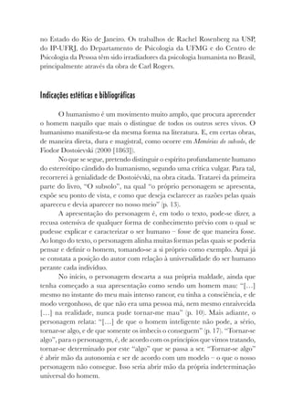 no Estado do Rio de Janeiro. Os trabalhos de Rachel Rosenberg na USP,
do IP-UFRJ, do Departamento de Psicologia da UFMG e do Centro de
Psicologia da Pessoa têm sido irradiadores da psicologia humanista no Brasil,
principalmente através da obra de Carl Rogers.
Indicações estéticas e bibliográficas
O humanismo é um movimento muito amplo, que procura apreender
o homem naquilo que mais o distingue de todos os outros seres vivos. O
humanismo manifesta-se da mesma forma na literatura. E, em certas obras,
de maneira direta, dura e magistral, como ocorre em Memórias do subsolo, de
Fiodor Dostoievski (2000 [1863]).
No que se segue, pretendo distinguir o espírito profundamente humano
do estereótipo cândido do humanismo, segundo uma crítica vulgar. Para tal,
recorrerei à genialidade de Dostoiévski, na obra citada. Tratarei da primeira
parte do livro, “O subsolo”, na qual “o próprio personagem se apresenta,
expõe seu ponto de vista, e como que deseja esclarecer as razões pelas quais
apareceu e devia aparecer no nosso meio” (p. 13).
A apresentação do personagem é, em todo o texto, pode-se dizer, a
recusa ostensiva de qualquer forma de conhecimento prévio com o qual se
pudesse explicar e caracterizar o ser humano – fosse de que maneira fosse.
Ao longo do texto, o personagem alinha muitas formas pelas quais se poderia
pensar e definir o homem, tomando-se a si próprio como exemplo. Aqui já
se constata a posição do autor com relação à universalidade do ser humano
perante cada indivíduo.
No início, o personagem descarta a sua própria maldade, ainda que
tenha começado a sua apresentação como sendo um homem mau: “[…]
mesmo no instante do meu mais intenso rancor, eu tinha a consciência, e de
modo vergonhoso, de que não era uma pessoa má, nem mesmo enraivecida
[…] na realidade, nunca pude tornar-me mau” (p. 10). Mais adiante, o
personagem relata: “[…] de que o homem inteligente não pode, a sério,
tornar-se algo, e de que somente os imbecis o conseguem” (p. 17). “Tornar-se
algo”, para o personagem, é, de acordo com os princípios que vimos tratando,
tornar-se determinado por este “algo” que se passa a ser. “Tornar-se algo”
é abrir mão da autonomia e ser de acordo com um modelo – o que o nosso
personagem não consegue. Isso seria abrir mão da própria indeterminação
universal do homem.
 