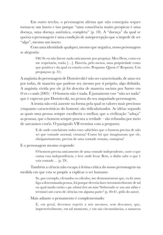 Em outro trecho, o personagem afirma que não conseguiu sequer
tornar-se um inseto e isso porque “uma consciência muito perspicaz é uma
doença, uma doença autêntica, completa” (p. 18). A “doença” da qual se
queixa o personagem é uma condição de autopercepção que o impede de ser
“algo”, mesmo um inseto.
Com uma identidade qualquer, mesmo que negativa, nosso personagem
se alegraria:
Oh! Se eu não fizesse nada unicamente por preguiça: Meu Deus, como eu
me respeitaria, então […]. Haveria, pelo menos, uma propriedade como
que positiva e da qual eu estaria certo. Pergunta: Quem é? Resposta: Um
preguiçoso (p. 31).
A angústia do personagem de Dostoievski é não ser caracterizado, de uma vez
por todas, de maneira que pudesse ser, mesmo por si próprio, algo definido.
A angústia vivida por ele já foi descrita de maneira sucinta por Sartre em
O ser e o nada (2005) – O homem não é nada. É justamente esse “não ser nada”
que é expresso por Dostoievski, na pessoa do seu angustiado personagem.
A ironia não está ausente na forma pela qual os valores mais preciosos
(enquanto características do homem) são ridicularizados. As idéias segundo
as quais uma pessoa sempre escolheria o melhor, que a civilização “adoça”
as pessoas, que o homem sempre procura a verdade – são refutadas por meio
de sarcasmos cruéis. O parágrafo VII termina com a pergunta:
E de onde concluíram todos estes sabichões que o homem precisa de não
sei que vontade normal, virtuosa? Como foi que imaginaram que ele,
obrigatoriamente, precisa de uma vontade sensata, vantajosa?
E o personagem mesmo responde:
O homem precisa unicamente de uma vontade independente, custe o que
custar essa independência, e leve onde levar. Bem, o diabo sabe o que é
esta vontade… (p. 39).
Também a ciência não escapa à ferina crítica do nosso personagem na
medida em que esta se propõe a explicar o ser humano:
Se, por exemplo, efetuados os cálculos, me demonstrarem que, eu fiz uma
figa a determinada pessoa, foi porque deveria fazer irremissivelmente de tal
ou qual modo então o que sobrará livre em mim? Sobretudo se sou um sábio e
terminei um curso de ciências em alguma parte? (p. 40-41, grifo do autor).
Mais adiante o pensamento é complementado:
E, em geral, devemos repetir a nós mesmos, sem descanso, que,
impreterivelmente, em tal momento, e em tais circunstâncias, a natureza
 