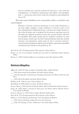 não nos consulta; que é preciso aceitá-la tal como ela é; e não como nós
a imaginamos, e se realmente ansiamos por uma tabela e um calendário,
bem… e mesmo por uma retorta: senão ela vai impôr-se, prescindindo de
nós (p. 42).
Para não tornar fastidiosos estes comentários, deixo a conclusão com
o personagem:
Desejará (o homem) conservar justamente os seus sonhos fantásticos, a
sua mais vulgar estupidez, só para confirmar a si mesmo (como se isso
fosse absolutamente indispensável) que os homens são sempre homens, e
não teclas de piano, que as próprias leis da natureza ameaçam tocar, de
tal modo que atinjam um ponto em que não se possa desejar nada fora
do calendário. Mas ainda, mesmo que ele realmente mostrasse ser uma
tecla de piano, mesmo que isso fosse demonstrado por meio das ciências
naturais e da matemática, ainda assim ele não se tornaria razoável e
cometeria intencionalmente alguma inconveniência, apenas por ingratidão
e justamente para insistir na sua posição (p. 44).
Frick, W. B. (1975) Psicologia humanística. Rio de Janeiro: Zahar Editores.
Renaut, A. (s.d.) A era do indivíduo. Contributo para uma história da subjetividade. Lisboa: Instituto
Piaget.
Renaut, A. (1998) O indivíduo. Reflexão acerca da filosofia do sujeito. Rio de Janeiro: Difel.
Referências bibliográficas:
Allport, G. (1954) The Nature of prejudice. Cambridge, Mass.: Addison-Wesley.
(1962) Desenvolvimento da personalidade. São Paulo: Herder/Edusp.
(1955) Becoming; Basic Considerations for a Psychology of Personality. New Haven: Yale University
Press.
(1966 [1961]) Personlidade. São Paulo: Herder/Edusp.
Derbhey, G. R. (1986) Os sofistas. Lisboa: Edições 70.
DostoiEvski, F. (2000) Memórias do subsolo. São Paulo: Editora 34.
Ferrater Mora, J. (1982) Dicionário de Filosofia. Madri: Alianza Editorial Sociedade Anonima.
Jaeger, W. (1986) Paidéia. A formação do homem grego. São Paulo: Editora Martins Fontes/
Universidade de Brasília.
Ferry, L. e Renaut, A. (1992) Sistème et Critique. Bruxelles: Edition Osia.
Frick, W. B. (1975) Psicologia humanística. Rio de Janeiro: Zahar Editores.
Maslow, A. (1954) Motivation and Personality. Nova York: Harper & Brothers.
(1962) Toward a Psychology of Being. Princeton: Van Nostraud.
(1966) The Psychology of Science. A Renaissance. Nova York: Harper & Row.
 
