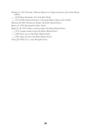 348
Murphy, G. (1947) Personality. A Biosocial Approach to its Origins and Structure. New York: Harper
& Bross.
(1958) Human Potentialities. New York: Basic Books.
(1971 [1949]). Introducción histórica a la Psicologia Moderna. Buenos Aires: Paidós.
Huisman, D. (2001) Dicionário dos Filósofos. São Paulo: Martins Fontes.
Renaut, A. (1997) Kant aujourd’hui. Paris: Aubier.
Rogers, C. R. (1974) Terapia e consulta psicológica. São Paulo: Martins Fontes.
(1975) A terapia centrada no cliente. São Paulo: Martins Fontes.
(1988) Tornar-se pessoa. São Paulo: Martins Fontes.
(1987) Grupos de encontro. São Paulo: Martins Fontes.
Sartre, J. P. (2005) O ser e o nada. Petrópolis: Vozes.
 