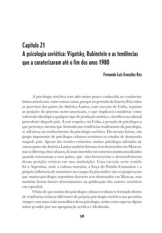349
Capítulo 21
A psicologia soviética: Vigotsky, Rubinstein e as tendências
que a caraterizaram até o fim dos anos 1980
Fernando Luis González Rey
A psicologia soviética tem sido muito pouco conhecida no continente
latino-americano, entre outras coisas, porque no período da Guerra Fria todos
os governos dos países da América Latina, com exceção de Cuba, seguiam
as posições do governo norte-americano, o que implicava considerar como
subversão ideológica qualquer tipo de produção artística, científica ou cultural
procedente daquele país. A esse respeito, em Cuba, a geração de psicólogos a
que pertenço, mesmo que formada nas tendências tradicionais da psicologia,
se adentrou no conhecimento da psicologia soviética. Da mesma forma, um
grupo importante de psicólogos cubanos terminou os estudos de doutorado
naquele país. Apesar das tensões existentes, muitos psicólogos advindos de
outros países da América Latina também fizeram seus doutorados em Moscou,
mas à diferença dos cubanos, ficaram inseridos em contextos institucionalizados
quando retornaram a seus países, que não favoreceram o desenvolvimento
dessas posições teóricas em suas instituições. Uma exceção neste sentido
foi a Argentina, onde a cultura marxista, a força do Partido Comunista e a
própria influência do marxismo no campo da psicanálise não só propiciaram
que muitos psicólogos argentinos fizessem seus doutorados em Moscou, mas
também foram fatores determinantes na publicação dos autores soviéticos
em espanhol.
O fato de que muitos dos psicólogos cubanos tenham se formado dentro
de tendências teóricas diferentes da própria psicologia soviética nos permitiu
romper com uma visão monolítica dessa psicologia, assim como superar alguns
mitos gerados por sua apropriação acrítica e idealizada.
 