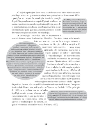 350
O objetivo principal deste texto é o de fornecer ao leitor minha visão da
psicologia SOVIÉTICA que tem servido de base para o desenvolvimento de idéias
e posições no campo da psicologia. A minha geração
de psicólogos cubanos teve o privilégio de conhecer as
teorias mais importantes da psicologia ocidental antes de
se aprofundar nos estudos da psicologia soviética, o que
foi importante para que não abandonássemos o estudo
de outras posições no ensino da psicologia.
A psicologia soviética usa o MARXISMO e
suas variantes como fundamento filosófico. Este fato esteve relacionado
intrinsecamente com as formas que tomava o
marxismo na direção política soviética. O
MARXISMO MECANICISTA – uma mera
aplicação de categorias marxistas a
outros campos do saber – orientado
à “materialização” da psique foi uma
tendência recorrente na psicologia
soviética. Na década de 1920 a cultura
dominante das ciências naturais e a
forte tradição da reflexologia, apoiada
nos trabalhos de Bechterev e Pavlov (cf.
capítulo 10), tiveram influência marcante
napsicologia,masnãocomoideologia,oque
veio a acontecer na década de 1940 quando a
reflexologia se impõe como posição “oficial” a partir
da política. Isto se põe em evidência no fato de que no Primeiro Congresso
Nacional de PEDOLOGIA, celebrado em Moscou no final de 1927 e princípio
de 1928, se reconhece que os métodos
fisiológicos não podem abarcar todo
comportamento e, em particular, o
conteúdo da consciência, nem os
aspetos socioideológicos do homem, ao
que se reconhece um caráter social (Schuare, 1990).
A URSS (União das Repúblicas
Socialistas Soviéticas) surgiu e
desapareceu ao longo de século XX.
Apesar de a união ter sido desfeita no
final do século XX, a denominação
soviético faz sentido aqui porque
envolve o período analisado.
MARXISMOcorresponde
principalmente a uma prática
política e a uma teoria social calcadas
nostrabalhosdeKarlMarx(1818-1883)levadas
a cabo em grande parte com Friedrich Engels
(1820-1895). Dentro de suas variadas contribuições
teóricas, serão de especial interesse neste trabalho sua
concepção materialista da história – denominada por
Engels materialismo histórico – e a dialética.
O MARXISMO MECANICISTA é aquele que atribui causas
objetivas lineares aos fenômenos humanos, como por
exemplo o determinismo economicista ou sociologista.
Termina mantendo uma visão de causa e efeito que
nega a complexidade do caráter contraditório e
processual dos sistemas, como foi colocado
por Marx, embora a definição de história
em Marx tenha tido um caráter
teleológico.
PEDOLOGIA, termo atualmente em desuso, significa
o estudo do comportamento e do desenvolvimento da
criança. O termo diz respeito a uma área da psicologia, não
da pedagogia, e foi amplamente utilizado nos EUA, na Europa
e União Soviética na primeira metade do século XX.
 