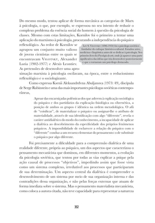 352
Do mesmo modo, tentou aplicar de forma mecânica as categorias de Marx
à psicologia, o que, por exemplo, se expressou no seu intento de reduzir o
complexo problema da essência social do homem à questão da psicologia de
classes. Mesmo com estas limitações, Kornilov foi o primeiro a tentar uma
aplicação do marxismo à psicologia, procurando a independência do psíquico
reflexológico. Ao redor de Kornilov se
agrupou um conjunto muito valioso
de jovens cientistas entre os quais se
encontravam VIGOTSKY, Alexander
Luria (1902-1977) e Alexis Leontiev.
As pretensões de desenvolver uma apro-
ximação marxista à psicologia oscilavam, na época, entre o reducionismo
reflexológico e o sociologizante.
Como expressa Ksenii Aleksandrdvna Abuljanova (1973: 49), discípula
de Serge Rubinstein e uma das mais importantes psicólogas soviéticas contempo-
râneas,
Apesar das encarniçadas polêmicas dos que aderem à explicação sociológica
do psíquico e dos partidários da explicação fisiológica ou cibernética, a
posição de ambos os grupos é idêntica na ordem metodológica. O afã
de “coisificar”, de materializar o psíquico ou assignar-lhe o atributo de
materialidade, através de sua identificação com algo “diferente”, revela o
caráter antidialético do modo do conhecimento, a incapacidade de aplicar
a dialética ao descobrimento da especificidade dos próprios fenômenos
psíquicos. A impossibilidade de esclarecer a relação do psíquico com o
“diferente” conduz a um recurso elementar do pensamento: o de substituir
o psíquico por algo diferente.
Foi precisamente a dificuldade para a compreensão dialética de uma
realidade diferente, própria ao psíquico, um dos aspectos que caracterizou o
pensamento mecanicista que dominou, em diferentes momentos, a evolução
da psicologia soviética, que tentou por todas as vias explicar a psique pela
ação causal de processos “objetivos”, impedindo assim que fosse vista
como um sistema complexo, irredutível aos processos que participaram
de sua determinação. Um aspecto central da dialética é compreender o
desenvolvimento de um sistema por meio de sua organização interna e das
contradições dessa organização, e não pelas forças externas que atuam de
forma imediata sobre o sistema. Mas o pensamento materialista mecanicista,
como coloca a autora citada, não teve capacidade para representar a natureza
LEV S. VIGOTSKY (1896-1934) foi o psicólogo soviético
fundador do enfoque histórico-cultural. Estudou artes,
medicina e lingüística antes de se dedicar à psicologia. Seu
primeiro livro foi Psicologia da arte, onde já aparece uma parte
significativa das idéias que iria desenvolver posteriormente
e que o tornaram um psicólogo destacado.
 
