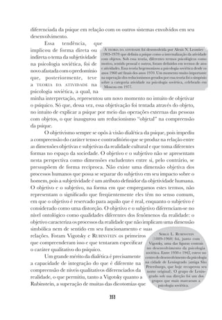 353
diferenciada da psique em relação com os outros sistemas envolvidos em seu
desenvolvimento.
Essa tendência, que
implicou de forma direta ou
indireta o tema da subjetividade
na psicologia soviética, foi de
novoafastadacomopredomínio
que, posteriormente, teve
a TEORIA DA ATIVIDADE na
psicologia soviética, a qual, na
minha interpretação, representou um novo momento no intuito de objetivar
o psíquico. Só que, dessa vez, essa objetivação foi tentada através do objeto,
no intuito de explicar a psique por meio das operações externas das pessoas
com objetos, o que inaugurou um reducionismo “objetal” na compreensão
da psique.
O objetivismo sempre se opôs à visão dialética da psique, pois impediu
a compreensão do caráter tenso e contraditório que se produz na relação entre
as dimensões objetivas e subjetivas da realidade cultural e que toma diferentes
formas no espaço da sociedade. O objetivo e o subjetivo não se apresentam
nesta perspectiva como dimensões excludentes entre si, pelo contrário, se
pressupõem de forma recíproca. Não existe uma dimensão objetiva dos
processos humanos que possa se separar do subjetivo em seu impacto sobre o
homem, pois a subjetividade é um atributo definidor da objetividade humana.
O objetivo e o subjetivo, na forma em que empregamos estes termos, não
representam o significado que freqüentemente eles têm no senso comum,
em que o objetivo é reservado para aquilo que é real, enquanto o subjetivo é
considerado como uma distorção. O objetivo e o subjetivo diferenciam-se no
nível ontológico como qualidades diferentes dos fenômenos da realidade: o
objetivo caracteriza os processos da realidade que não implicam uma dimensão
simbólica nem de sentido em seu funcionamento e suas
relações. Foram Vigotsky e RUBINSTEIN os primeiros
que compreenderam isso e que tentaram especificar
o caráter qualitativo do psíquico.
Um grande mérito da dialética é precisamente
a capacidade de integração do que é diferente na
compreensão de níveis qualitativos diferenciados da
realidade, o que permitiu, tanto a Vigotsky quanto a
Rubinstein, a superação de muitas das dicotomias que
A TEORIA DA ATIVIDADE foi desenvolvida por Alexis N. Leontiev
(1903-1979) que definiu a psique como a internalização da atividade
com objetos. Sob essa teoria, diferentes termos psicológicos como
motivo, sentido pessoal e outros, foram definidos em termos de atos
e atividades. Essa teoria hegemonizou a psicologia soviética desde os
anos 1960 até finais dos anos 1970. Um momento muito importante
na superação dos reducionismos gerados por essa teoria foi o simpósio
sobre a categoria atividade na psicologia soviética, celebrado em
Moscou em 1977.
SERGE L. RUBINSTEIN
(1889-1960) foi, junto com
Vigotsky, uma das figuras centrais
no desenvolvimento da psicologia
soviética. Entre 1930 e 1942, esteve no
centro do desenvolvimento da psicologia
na cidade de Leningrado (antiga São
Petersburgo, que hoje recuperou seu
nome original). O grupo de Lenin-
grado sob sua direção foi um dos
grupos que mais marcaram a
psicologia soviética.
 