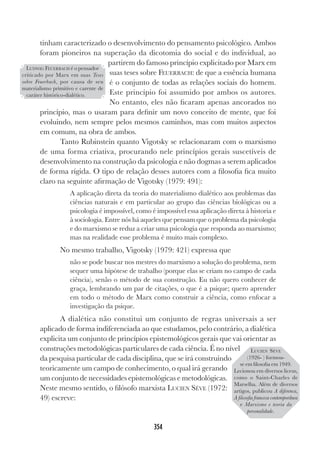 354
tinham caracterizado o desenvolvimento do pensamento psicológico. Ambos
foram pioneiros na superação da dicotomia do social e do individual, ao
partirem do famoso princípio explicitado por Marx em
suas teses sobre FEUERBACH: de que a essência humana
é o conjunto de todas as relações sociais do homem.
Este princípio foi assumido por ambos os autores.
No entanto, eles não ficaram apenas ancorados no
princípio, mas o usaram para definir um novo conceito de mente, que foi
evoluindo, nem sempre pelos mesmos caminhos, mas com muitos aspectos
em comum, na obra de ambos.
Tanto Rubinstein quanto Vigotsky se relacionaram com o marxismo
de uma forma criativa, procurando nele princípios gerais suscetíveis de
desenvolvimento na construção da psicologia e não dogmas a serem aplicados
de forma rígida. O tipo de relação desses autores com a filosofia fica muito
claro na seguinte afirmação de Vigotsky (1979: 491):
A aplicação direta da teoria do materialismo dialético aos problemas das
ciências naturais e em particular ao grupo das ciências biológicas ou a
psicologia é impossível, como é impossível essa aplicação direta à historia e
à sociologia. Entre nós há aqueles que pensam que o problema da psicologia
e do marxismo se reduz a criar uma psicologia que responda ao marxismo;
mas na realidade esse problema é muito mais complexo.
No mesmo trabalho, Vigotsky (1979: 421) expressa que
não se pode buscar nos mestres do marxismo a solução do problema, nem
sequer uma hipótese de trabalho (porque elas se criam no campo de cada
ciência), senão o método de sua construção. Eu não quero conhecer de
graça, lembrando um par de citações, o que é a psique; quero aprender
em todo o método de Marx como construir a ciência, como enfocar a
investigação da psique.
A dialética não constitui um conjunto de regras universais a ser
aplicado de forma indiferenciada ao que estudamos, pelo contrário, a dialética
explicita um conjunto de princípios epistemológicos gerais que vai orientar as
construções metodológicas particulares de cada ciência. É no nível
da pesquisa particular de cada disciplina, que se irá construindo
teoricamente um campo de conhecimento, o qual irá gerando
um conjunto de necessidades epistemológicas e metodológicas.
Neste mesmo sentido, o filósofo marxista LUCIEN SÉVE (1972:
49) escreve:
LUDWIG FEUERBACH é o pensador
criticado por Marx em suas Teses
sobre Feuerbach, por causa de seu
materialismo primitivo e carente de
caráter histórico-dialético.
LUCIEN SÉVE
(1926- ) formou-
se em filosofia em 1949.
Lecionou em diversos liceus,
como o Saint-Charles de
Marselha. Além de diversos
artigos, publicou A diferenca,
A filosofia francesa contemporânea
e Marxismo e teoria da
personalidade.
 